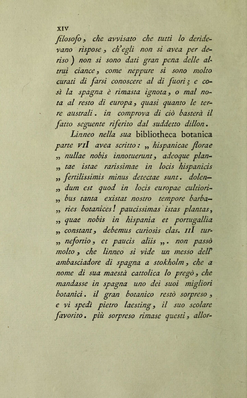 filosofo , che avvisato che tutti lo deride- vano rispose , eh3egli non si avea per de- riso ) non si sono dati gran pena delle al- trui dance , come neppure si sono molto curati di farsi conoscere al di fuori $ e co- sì la Spagna è rimasta ignota, o mal no- ta al resto di europa, quasi quanto le ter- re australi. in comprova di ciò basterà il fatto seguente riferito dal suddetto dillon. Linneo nella sua bibliotheca botanica parte vii avea scritto: „ hispanicae florae „ nullae nobis innotuerunt, adeoque plan- „ tae istae rarissimae in locis hispanicis „ fertilissimis rninus detectae sunt. do Ieri— „ dum est quod in locis europae cultiori- „ bus tanta existat nostro tempore barba*- „ ries botanices ! paucissimas istas plantas, „ quae nobis in hispania et portugallia „ Constant, debemus curiosis clas. ni tur- „ nefortio, et paucis aliis „. non passò molto, che linneo si vide un messo aelP ambasciadore di Spagna a stokholm, che a nome di sua maestà cattolica lo pregò, che mandasse in Spagna uno dei suoi migliori botanici. il gran botanico restò sorpreso, e vi spedì pietro laesting, il suo scolare favorito. piu sorpreso rimase questi, allor-