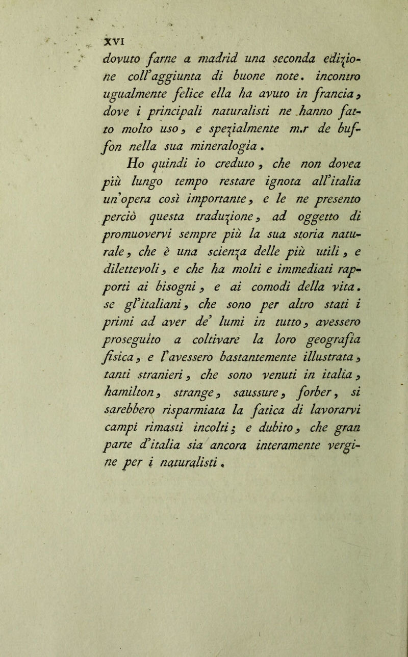 dovuto farne a madrid una seconda edizio- ne coir aggiunta di buone note. incontro ugualmente felice ella ha avuto in francia ? dove i principali naturalisti ne hanno fat- to molto uso i e specialmente m.r de buf- fon nella sua mineralogia. Ho quindi io creduto * che non dovea più lungo tempo restare ignota alVitalia un opera così importante > e le ne presento perciò questa traduzione > ad oggetto di promuovervi sempre più la sua storia natu- rale > che è una scienza delle più utili 9 e dilettevoli > e che ha molti e immediati rap- porti ai bisogni > e ai comodi della vita. se gl*italiani > che sono per altro stati i primi ad aver de’ lumi in tutto ¿ avessero proseguito a coltivare la loro geografia fisica ? e Vavessero bastantemente illustrata > tanti stranieri > che sono venuti in italia ? hamilton > strange D Saussure, forber, si sarebbero risparmiata la fatica di lavorarvi campi rimasti incolti $ e dubito > che gran parte d’italia sia ancora interamente vergi- ne per i naturalisti «