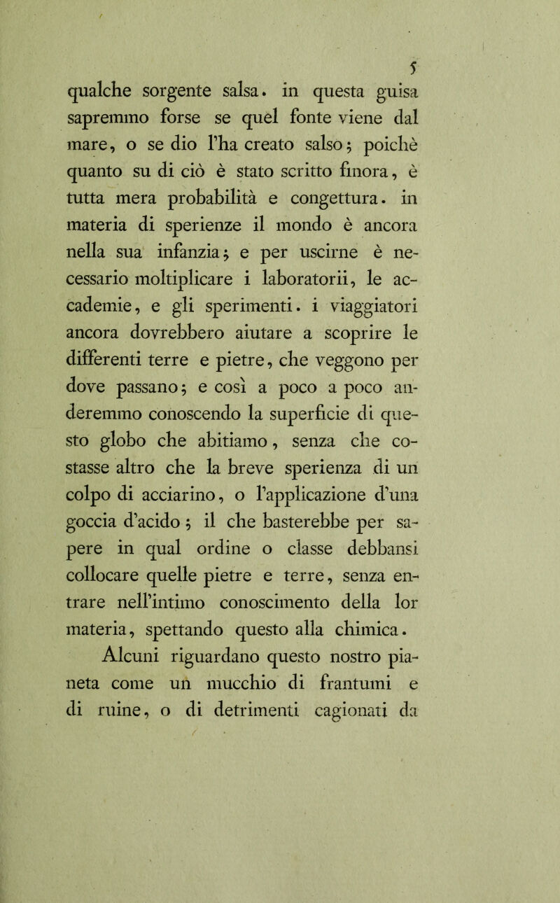 qualche sorgente salsa, in questa guisa sapremmo forse se quel fonte viene dal mare, o se dio fha creato salso; poiché quanto sudicio è stato scritto finora, è tutta mera probabilità e congettura- in materia di sperienze il mondo è ancora nella sua infanzia; e per uscirne è ne- cessario moltiplicare i laboratorii, le ac- cademie, e gli sperimenti, i viaggiatori ancora dovrebbero aiutare a scoprire le differenti terre e pietre, che veggono per dove passano; e così a poco a poco an- deremmo conoscendo la superficie di que- sto globo che abitiamo, senza che co- stasse altro che la breve sperienza di un colpo di acciarino, o fapplicazione d’una goccia d’acido ; il che basterebbe per sa- pere in qual ordine o classe debbansi collocare quelle pietre e terre, senza en- trare nell’intimo conoscimento della lor materia, spettando questo alla chimica. Alcuni riguardano questo nostro pia- neta come un mucchio di frantumi e di ruine, o di detrimenti cagionati da