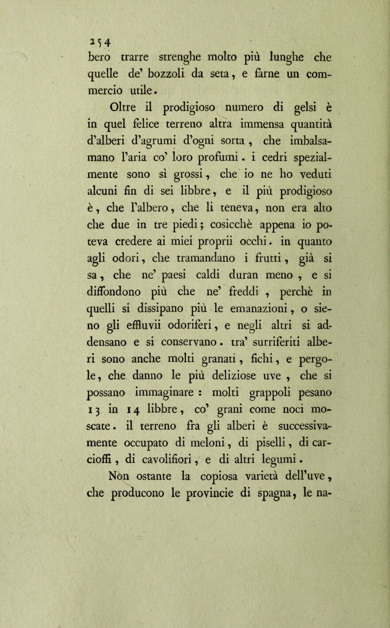 bero trarre strenghe molto più lunghe che quelle de’ bozzoli da seta, e farne un com- mercio utile. Oltre il prodigioso numero di gelsi è in quel felice terreno altra immensa quantità d’alberi d’agrumi d’ogni sorta , che imbalsa- mano l’aria co’ loro profumi. i cedri spezial- mente sono sì grossi, che io ne ho veduti alcuni fin di sei libbre, e il più prodigioso è, che l’albero, che li teneva, non era alto che due in tre piedi ; cosicché appena io po- teva credere ai miei proprii occhi, in quanto agli odori, che tramandano i frutti, già si sa, che ne’ paesi caldi duran meno , e si diffondono più che ne’ freddi , perchè in quelli si dissipano più le emanazioni, o sie- no gli effluvii odoriferi, e negli altri si ad- densano e si conservano. tra’ surriferiti albe- ri sono anche molti granati, fichi, e pergo- le, che danno le più deliziose uve , che si possano immaginare : molti grappoli pesano 13 in 14 libbre, co’ grani come noci mo- scate. il terreno fra gli alberi è successiva- mente occupato di meloni, di piselli, di car- ciofi! , di cavolifiori, e di altri legumi. Nòn ostante la copiosa varietà dell’uve, che producono le provincie di Spagna, le na-