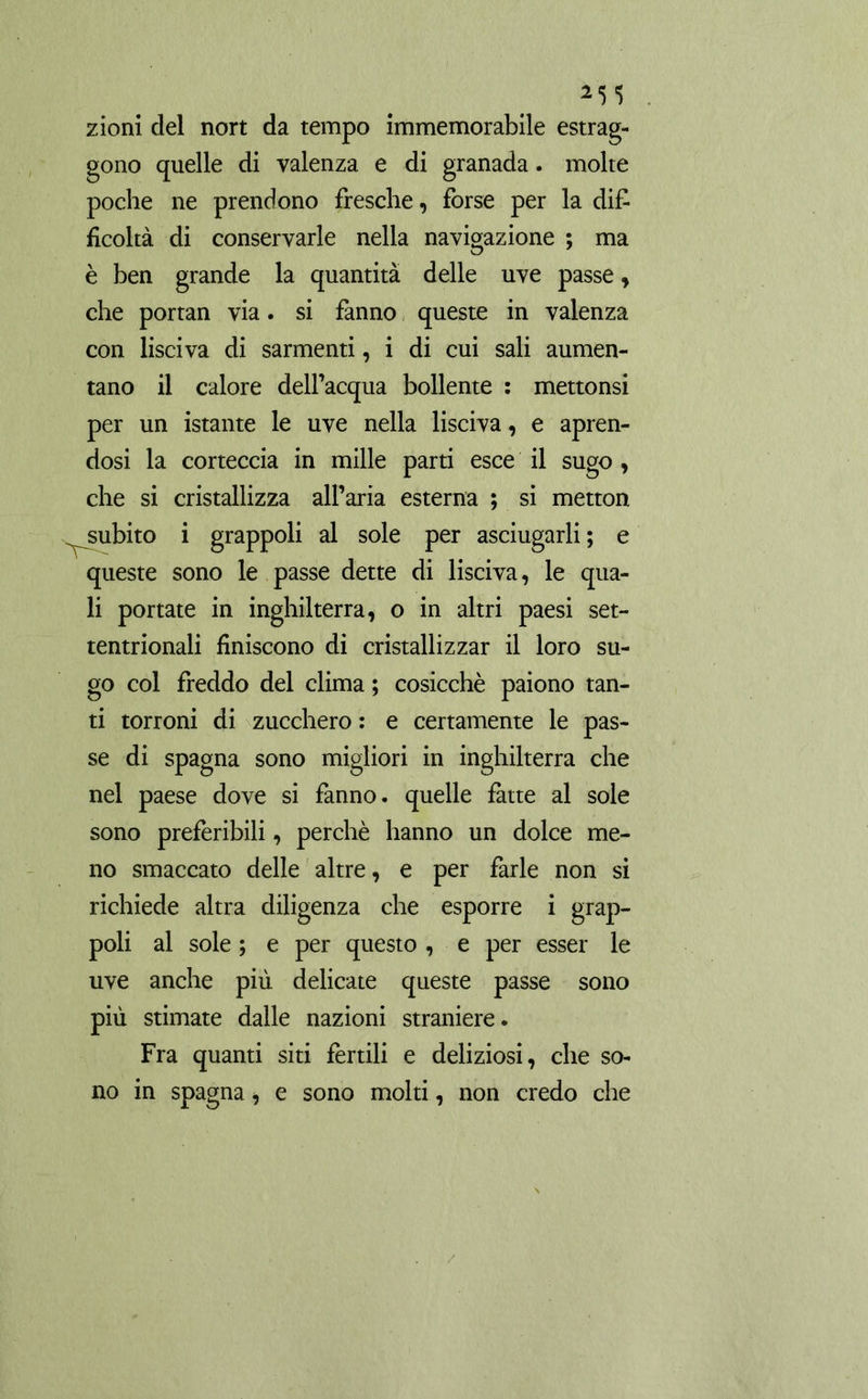 zioni del nort da tempo immemorabile estrag- gono quelle di valenza e di granada. molte poche ne prendono fresche, forse per la di£ ficoltà di conservarle nella navigazione ; ma è ben grande la quantità delle uve passe, che portan via. si fanno queste in valenza con lisciva di sarmenti, i di cui sali aumen- tano il calore dell’acqua bollente : mettonsi per un istante le uve nella lisciva, e apren- dosi la corteccia in mille parti esce il sugo, che si cristallizza all’aria esterna ; si metton subito i grappoli al sole per asciugarli ; e queste sono le passe dette di lisciva, le qua- li portate in Inghilterra, o in altri paesi set- tentrionali finiscono di cristallizzar il loro su- go col freddo del clima ; cosicché paiono tan- ti torroni di zucchero : e certamente le pas- se di Spagna sono migliori in inghilterra che nel paese dove si fanno, quelle fatte al sole sono preferibili, perchè hanno un dolce me- no smaccato delle altre, e per farle non si richiede altra diligenza che esporre i grap- poli al sole ; e per questo , e per esser le uve anche più delicate queste passe sono più stimate dalle nazioni straniere. Fra quanti siti fertili e deliziosi, che so- no in Spagna, e sono molti, non credo che