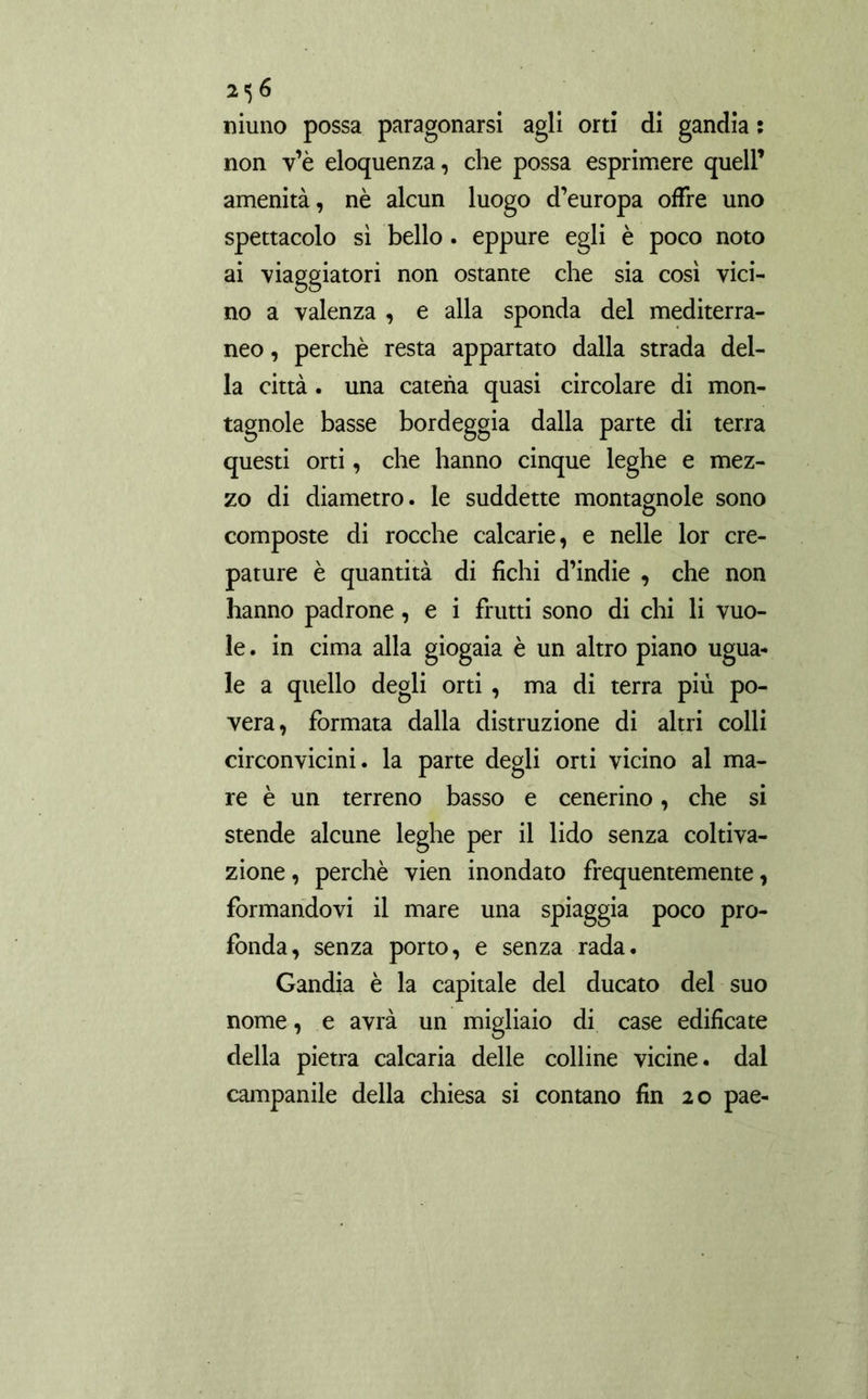 mimo possa paragonarsi agli orti di gandía ; non v’è eloquenza, che possa esprimere quell’ amenità, nè alcun luogo d’europa offre uno spettacolo sì bello. eppure egli è poco noto ai viaggiatori non ostante che sia così vici- no a valenza , e alla sponda del mediterra- neo , perchè resta appartato dalla strada del- la città. una catena quasi circolare di mon- tagnole basse bordeggia dalla parte di terra questi orti, che hanno cinque leghe e mez- zo di diametro. le suddette montagnole sono composte di rocche calcarie, e nelle lor cre- pature è quantità di fichi d’indie , che non hanno padrone, e i frutti sono di chi li vuo- le . in cima alla giogaia è un altro piano ugua- le a quello degli orti , ma di terra più po- vera, formata dalla distruzione di altri colli circonvicini, la parte degli orti vicino al ma- re è un terreno basso e cenerino, che si stende alcune leghe per il lido senza coltiva- zione , perchè vien inondato frequentemente, formandovi il mare una spiaggia poco pro- fonda, senza porto, e senza rada. Gandia è la capitale del ducato del suo nome, e avrà un migliaio di case edificate della pietra calcaria delle colline vicine, dal campanile della chiesa si contano fin 20 pae-