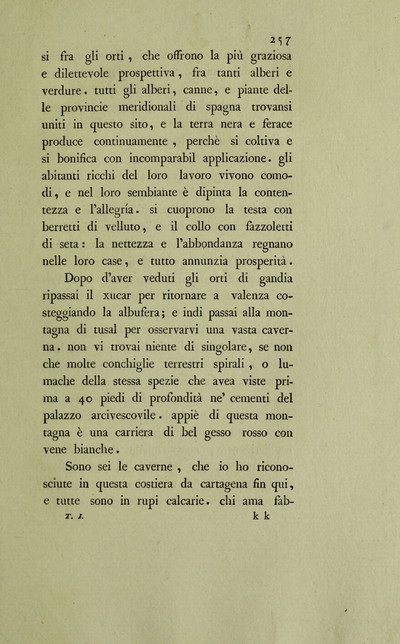 *57 si fra gli orti , che offrono la più graziosa e dilettevole prospettiva, fra tanti alberi e verdure. tutti gli alberi, canne, e piante del- le provincie meridionali di Spagna trovansi uniti in questo sito, e la terra nera e ferace produce continuamente , perchè si coltiva e si bonifica con incomparabil applicazione, gli abitanti ricchi del loro lavoro vivono como- di, e nel loro sembiante è dipinta la conten- tezza e l’allegria. si cuoprono la testa con berretti di velluto, e il collo con fazzoletti di seta : la nettezza e l’abbondanza regnano nelle loro case, e tutto annunzia prosperità. Dopo d’aver veduti gli orti di gandia ripassai il xucar per ritornare a valenza co- steggiando la albufera; e indi passai alla mon- tagna di tusal per osservarvi una vasta caver- na. non vi trovai niente di singolare, se non che molte conchiglie terrestri spirali , o lu- mache della stessa spezie che avea viste pri- ma a 40 piedi di profondità ne’ cementi del palazzo arcivescovile. appiè di questa mon- tagna è una carriera di bel gesso rosso con vene bianche. Sono sei le caverne , che io ho ricono- sciute in questa costiera da Cartagena fin qui, e tutte sono in rupi calcane, chi ama fab- t. 1. k k