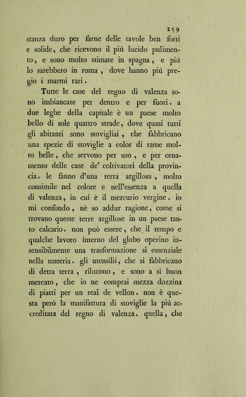 stanza duro per farne delle tavole ben forti e solide, che ricevono il più lucido pulimen- to , e sono molto stimate in Spagna , e più lo sarebbero in roma , dove hanno più pre- gio i marmi rari. Tutte le case del regno di valenza so- no imbiancate per dentro e per fuori. a due leghe della capitale è un paese molto bello di sole quattro strade, dove quasi tutti gli abitanti sono stovigliai , che fabbricano una spezie di stoviglie a color di rame mol- to belle, che servono per uso , e per orna- mento delle case de’ coltivatori della provin- cia. le fanno d’una terra argillosa , molto consimile nel colore e nell’essenza a quella di valenza, in cui è il mercurio vergine. io mi confondo , nè so addur ragione, come si trovano queste terre argillose in un paese tan- to calcario. non può essere, che il tempo e qualche lavoro interno del globo operino in- sensibilmente una trasformazione sì essenziale nella materia, gli utensilii, che si fabbricano di detta terra , rilucono, e sono a sì buon mercato, che io ne comprai mezza dozzina di piatti per un real de vellón, non è que- sta però la manifattura di stoviglie la più ac- creditata del regno di valenza, quella, che