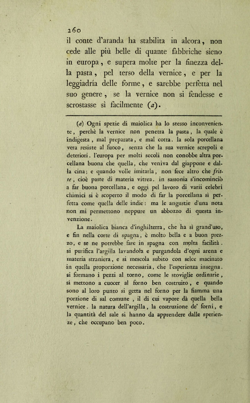 non il conte charanda ha stabilita in alcora, cede alle più belle di quante fabbriche sieno in europa, e supera molte per la finezza del- la pasta, pel terso della vernice, e per la leggiadria delle forme, e sarebbe perfetta nel suo genere , se la vernice non si fendesse e scrostasse sì facilmente (a). (a) Ogni spezie di maiolica ha lo stesso inconvenien- te, perchè la vernice non penetra la pasta , la quale è indigesta , mal preparata, e mal cotta. la sola porcellana vera resiste al fuoco, senza che la sua vernice screpoli e deteriori. l’europa per molti secoli non conobbe altra por- cellana buona che quella, che veniva dal giappone e dal- la cina ; e quando volle imitarla, non fece altro che frit- te , cioè paste di materia vitrea. in sassonia s’incominciò a far buona porcellana, e oggi pel lavoro di varii celebri chimici si è scoperto il modo di far la porcellana sì per- fetta come quella delle indie : ma le angustie duna nota non mi permettono neppure un abbozzo di questa in- venzione . La maiolica bianca d’inghilterra, che ha sì grand’uso, e fin nella corte di Spagna, è molto bella e a buon prez- zo, e se ne potrebbe fare in Spagna con molta facilità . si purifica l’argiila lavandola e purgandola d’ogni arena e materia straniera, e si mescola subito con selce macinato in quella proporzione necessaria, che l’esperienza insegna, si formano i pezzi al torno, come le stoviglie ordinarie , si mettono a cuocer al forno ben costruito , e quando sono al loro punto si getta nel forno per la fiamma una porzione di sai comune , il di cui vapore dà quella bella vernice. la natura dell’argilla, la costruzione de’ forni, e la quantità del sale si hanno da apprendere dalle speran- ze , che occupano ben poco.