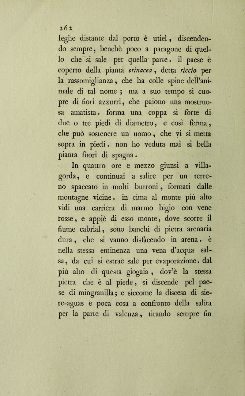leghe distante dal porto è utiel, discenden- do sempre, benché poco a paragone di quel- lo che si sale per quella parte, il paese è coperto della pianta erinacea., detta riccio per la rassomiglianza, che ha colle spine dell’ani- male di tal nome ; ma a suo tempo si cuo- pre di fiori azzurri, che paiono una mostruo- sa amatista. forma una coppa sì forte di due o tre piedi di diametro, e così ferma, che può sostenere un uomo, che vi si metta sopra in piedi. non ho veduta mai sì bella pianta fuori di Spagna. In quattro ore e mezzo giunsi a villa- gorda, e continuai a salire per un terre- no spaccato in molti burroni, formati dalle montagne vicine. in cima al monte più alto vidi una carriera di marmo bigio con vene rosse, e appiè di esso monte, dove scorre il fiume cabrial, sono banchi di pietra arenaria dura, che si vanno disfacendo in arena. è nella stessa eminenza una vena d’acqua sal- sa, da cui si estrae sale per evaporazione, dal più alto di questa giogaia , dov’è la stessa pietra che è al piede, si discende pel pae- se di mingranilla; e siccome la discesa di sie- te-aguas è poca cosa a confronto della salita per la parte di valenza, tirando sempre fin
