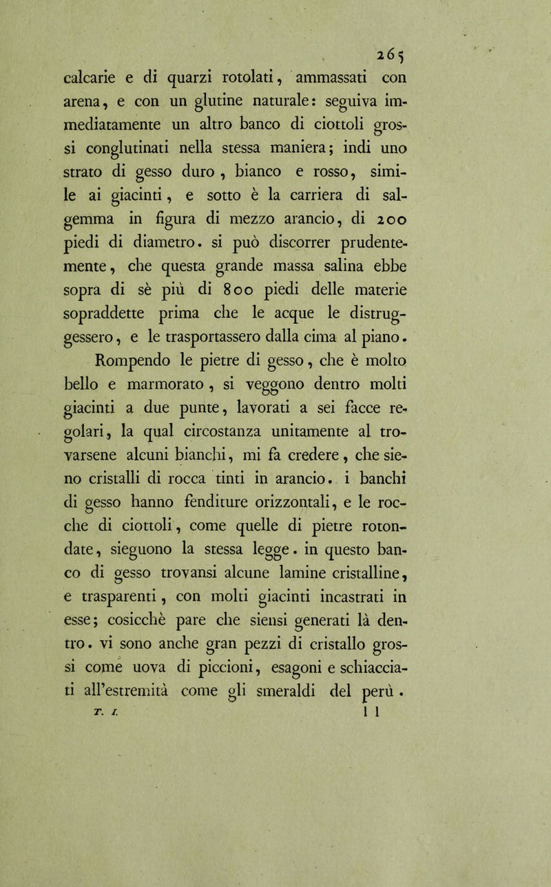 calcarie e di quarzi rotolati, ammassati con arena, e con un glutine naturale: seguiva im- mediatamente un altro banco di ciottoli gros- si conglutinati nella stessa maniera; indi uno strato di gesso duro , bianco e rosso, simi- le ai giacinti, e sotto è la carriera di sal- gemma in figura di mezzo arancio, di 200 piedi di diametro, si può discorrer prudente- mente, che questa grande massa salina ebbe sopra di sè più di 800 piedi delle materie sopraddette prima che le acque le distrug- gessero , e le trasportassero dalla cima al piano. Rompendo le pietre di gesso, che è molto bello e marmorato , si veggono dentro molti giacinti a due punte, lavorati a sei facce re- golari, la qual circostanza unitamente al tro- varsene alcuni bianchi, mi fa credere, che sie- no cristalli di rocca tinti in arancio, i banchi di gesso hanno fenditure orizzontali, e le roc- che di ciottoli , come quelle di pietre roton- date , sieguono la stessa legge. in questo ban- co di gesso trovansi alcune lamine cristalline, e trasparenti, con molti giacinti incastrati in esse; cosicché pare che siensi generati là den- tro. vi sono anche gran pezzi di cristallo gros- si come uova di piccioni, esagoni e schiaccia- ti all’estremità come gli smeraldi del perù .