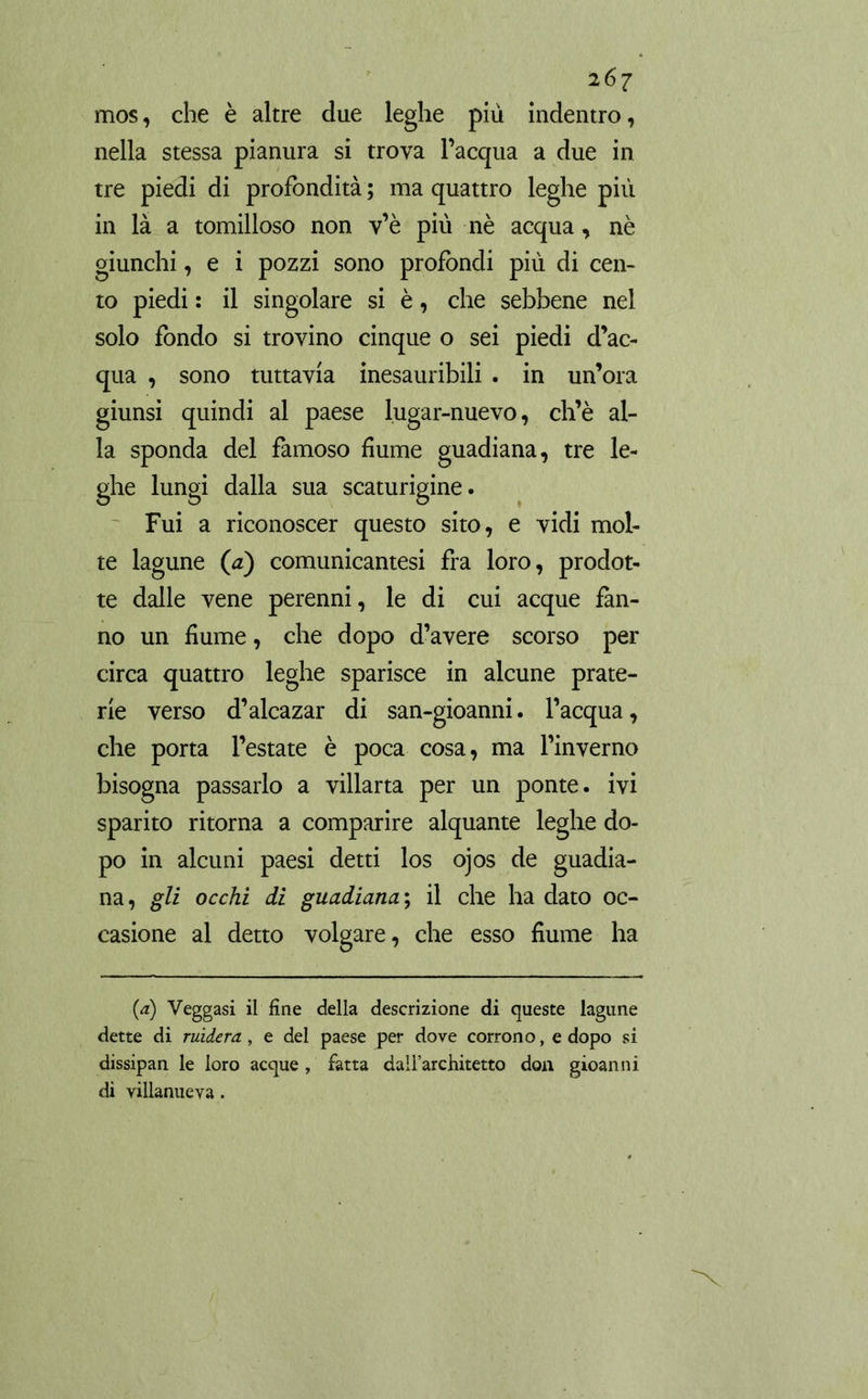 mos, che è altre due leghe più indentro, nella stessa pianura si trova l’acqua a due in tre piedi di profondità ; ma quattro leghe più in là a tomilloso non v’è più nè acqua, nè giunchi, e i pozzi sono profondi più di cen- to piedi : il singolare si è, che sebbene nel solo fondo si trovino cinque o sei piedi d’ac- qua , sono tuttavia inesauribili . in un’ora giunsi quindi al paese lugar-nuevo, ch’è al- la sponda del famoso fiume guadiana, tre le- ghe lungi dalla sua scaturigine. Fui a riconoscer questo sito, e vidi mol- te lagune (a) comunicantesi fra loro, prodot- te dalle vene perenni, le di cui acque fan- no un fiume, che dopo d’avere scorso per circa quattro leghe sparisce in alcune prate- rie verso d’alcazar di san-gioanni. l’acqua, che porta l’estate è poca cosa, ma l’inverno bisogna passarlo a villana per un ponte, ivi sparito ritorna a comparire alquante leghe do- po in alcuni paesi detti los ojos de guadia- na, gli occhi di guadiana ; il che ha dato oc- casione al detto volgare, che esso fiume ha (a) Veggasi il fine della descrizione di queste lagune dette di rùdero., e del paese per dove corrono, e dopo si dissipan le loro acque, fatta dall’architetto don gioanni di villanueva.
