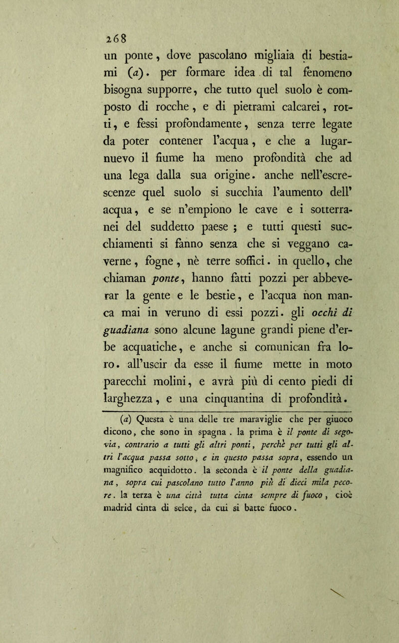 un ponte, dove pascolano migliaia di bestia- mi (a). per formare idea di tal fenomeno bisogna supporre, che tutto quel suolo è com- posto di rocche , e di pietrami calcarei, rot- ti , e fèssi profondamente, senza terre legate da poter contener l’acqua, e che a lugar- nuevo il fiume ha meno profondità che ad una lega dalla sua origine, anche nell’escre- scenze quel suolo si succhia l’aumento dell’ acqua, e se n’empiono le cave e i sotterra- nei del suddetto paese ; e tutti questi suc- chiamenti si fanno senza che si veggano ca- verne , fogne , nè terre soffici. in quello, che chiaman ponte, hanno fatti pozzi per abbeve- rar la gente e le bestie, e l’acqua non man- ca mai in veruno di essi pozzi, gli occhi di guadiana sono alcune lagune grandi piene d’er- be acquatiche, e anche si comunican fra lo- ro. all’uscir da esse il fiume mette in moto parecchi ruolini, e avrà piu di cento piedi di larghezza, e una cinquantina di profondità. (a) Questa è una delle tre maraviglie che per giuoco dicono, che sono in Spagna . la prima è il ponte di sego- via, contrario a tutti gli altri ponti, perche per tutti gli al- tri l'acqua passa sotto ¡ e in questo passa sopra, essendo un magnifico acqui dotto, la seconda è il ponte della guadia- na , sopra cui pascolano tutto Vanno più di dieci mila peco- re . la terza è una citta tutta cinta sempre di fuoco , cioè madrid cinta di selce, da cui si batte fuoco.