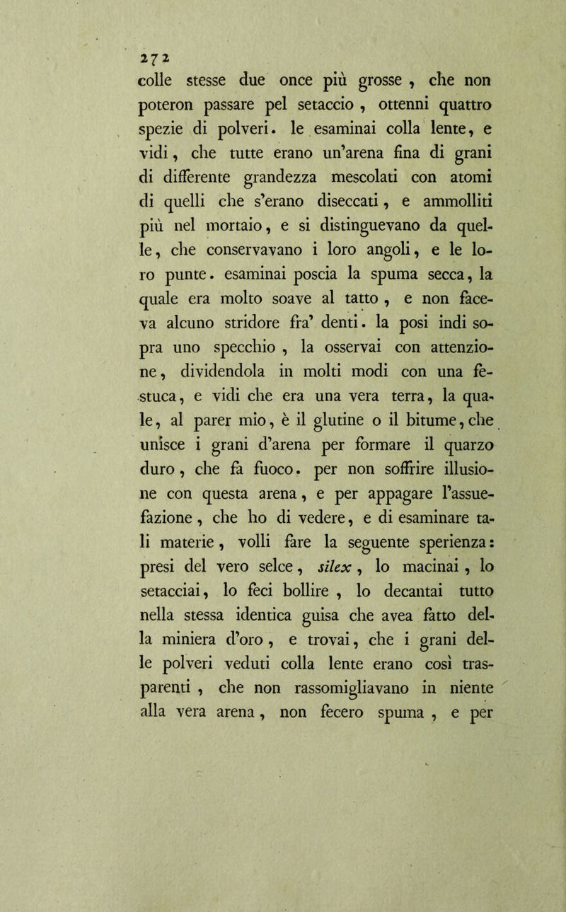 colle stesse due once più grosse , che non poteron passare pel setaccio , ottenni quattro spezie di polveri. le esaminai colla lente, e vidi, che tutte erano un’arena fina di grani di differente grandezza mescolati con atomi di quelli che s’erano diseccati, e ammolliti più nel mortaio, e si distinguevano da quel- le, che conservavano i loro angoli, e le lo- ro punte, esaminai poscia la spuma secca, la quale era molto soave al tatto , e non face- va alcuno stridore fra’ denti. la posi indi so- pra uno specchio , la osservai con attenzio- ne , dividendola in molti modi con una fe- stuca, e vidi che era una vera terra, la qua- le , al parer mio, è il glutine o il bitume, che unisce i grani d’arena per formare il quarzo duro, che fa fuoco. per non soffrire illusio- ne con questa arena, e per appagare l’assue- fazione , che ho di vedere, e di esaminare ta- li materie , volli fare la seguente sperienza : presi del vero selce, silex , lo macinai, lo setacciai, lo feci bollire , lo decantai tutto nella stessa identica guisa che avea fatto del- la miniera d’oro , e trovai, che i grani del- le polveri veduti colla lente erano così tras- parenti , che non rassomigliavano in niente alla vera arena, non fecero spuma , e per