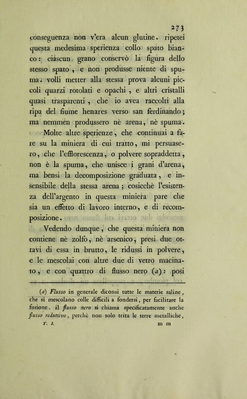 conseguenza non v’era alcun glutine, ripetei questa medesima sperienza collo spato bian- co : ciascun grano conservò la figura dello stesso spato , e non produsse niente di spu- ma. volli metter alla stessa prova alcuni pic- coli quarzi rotolati e opachi , e altri cristalli quasi trasparenti , che io avea raccolti alla ripa del fiume henares verso san ferdinando ; ma nemmen produssero nè arena, nè spuma. Molte altre sperienze, che continuai a fa- re su la miniera di cui tratto, mi persuase- ro, che l’efflorescenza, o polvere sopraddetta, non è la spuma, che unisce i grani d’arena, ma bensì la decomposizione graduata, e in- sensibile della stessa arena ; cosicché resisten- za dell’argento in questa miniera pare che sia un effetto di lavoro interno, e di recom- posizione . Vedendo dunque, che questa miniera non contiene nè zolfo, nè arsenico, presi due ot- tavi di essa in brutto, le ridussi in polvere, £ le mescolai con altre due di vetro macina- to , e con quattro di flusso nero (a) : posi {a) Flusso in generale diconsi tutte le materie saline , che si mescolano colle diffìcili a fondersi, per facilitare la fusione. il flusso nero si chiama specificatamente anche flusso reduttivo, perchè non solo trita le terre metalliche, T. I. m m