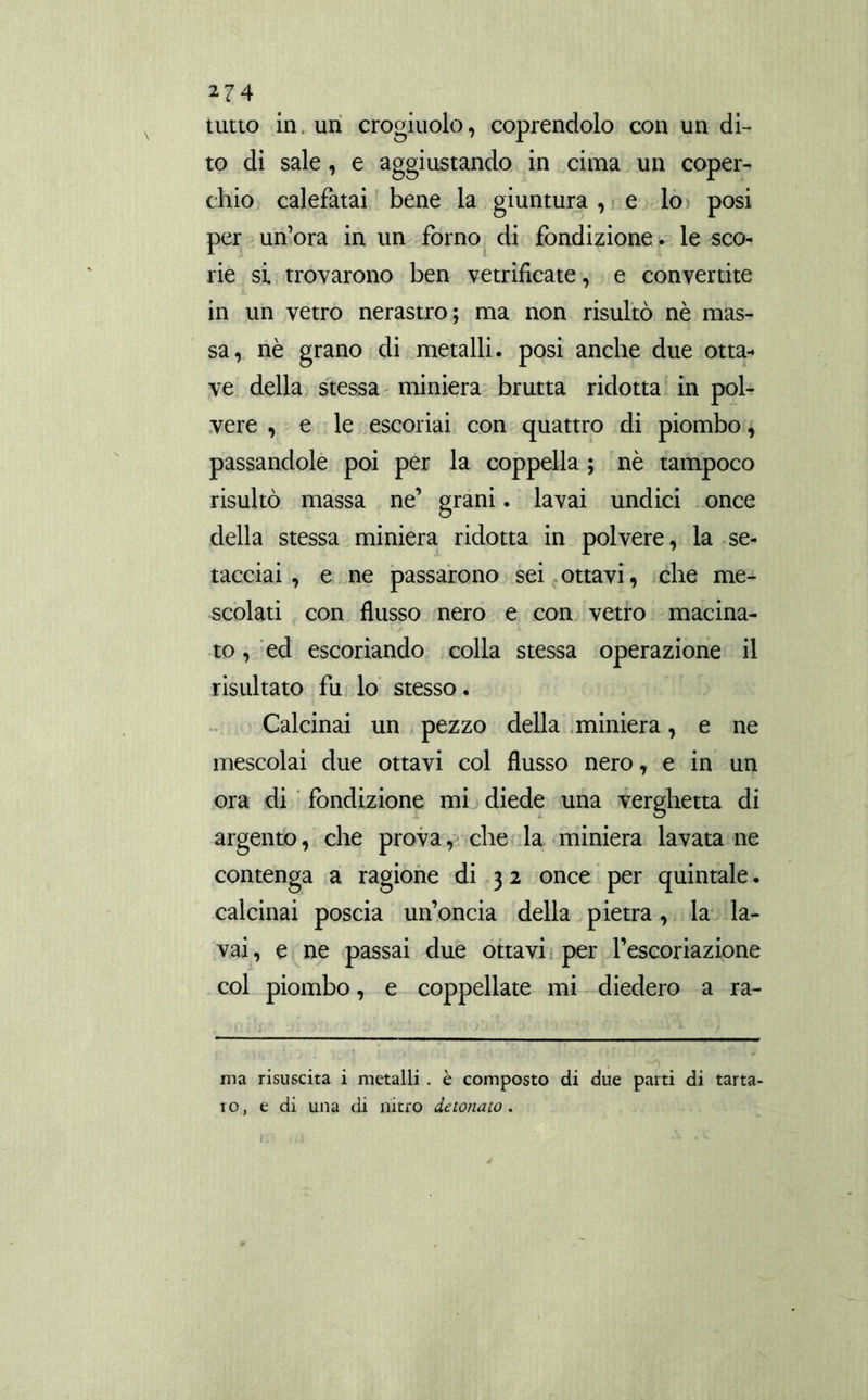 tutto in un crogiuolo, coprendolo con un di- to di sale, e aggiustando in cima un coper- chio calefatai bene la giuntura, e lo posi per un’ora in un forno di fondizione. le sco- rie si trovarono ben vetrificate, e convertite in un vetro nerastro; ma non risultò nè mas- sa, nè grano di metalli, posi anche due otta- ve della stessa miniera brutta ridotta in pol- vere , e le escoriai con quattro di piombo, passandole poi per la coppella ; nè tampoco risultò massa ne’ grani. lavai undici once della stessa miniera ridotta in polvere, la se- tacciai , e ne passarono sei ottavi, che me- scolati con flusso nero e con vetro macina- to , ed escoriando colla stessa operazione il risultato fu lo stesso. Calcinai un pezzo della miniera, e ne mescolai due ottavi col flusso nero, e in un ora di fondizione mi diede una verghetta di argento, che prova, che la miniera lavata ne contenga a ragione di 3 2 once per quintale. calcinai poscia un’oncia della pietra, la la- vai, e ne passai due ottavi per l’escoriazione col piombo, e coppellate mi diedero a ra- ma risuscita i metalli . è composto di due parti di tarta- ro, e di una di nitro detonato.