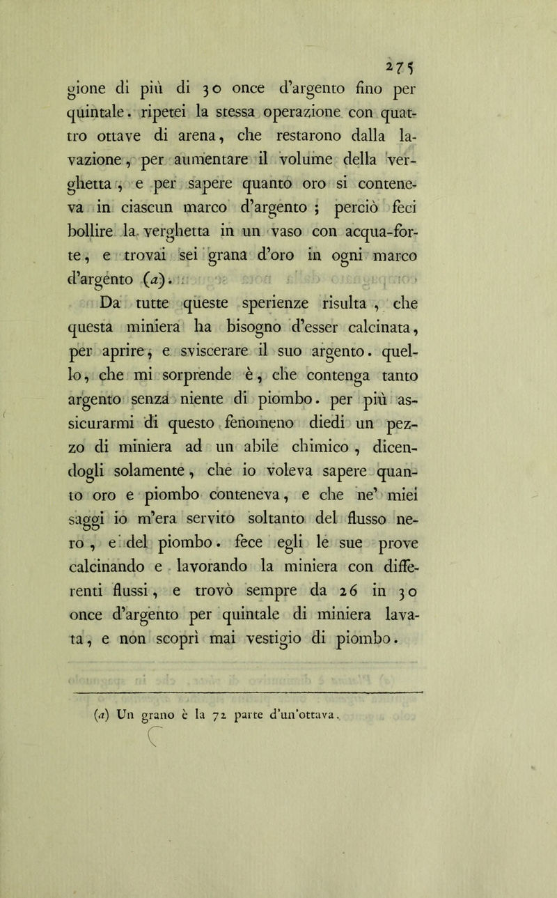 gione di piu di 30 once d’argento fino per quintale, ripetei la stessa operazione con quat- tro ottave di arena, che restarono dalla la- vazione, per aumentare il volume della ver- ghetta , e per sapere quanto oro si contene- va in ciascun marco d’argento ; perciò feci bollire la verghetta in un vaso con acqua-for- te, e trovai sei grana d’oro in ogni marco d’argento (a). Da tutte queste sperienze risulta , che questa miniera ha bisogno d’esser calcinata, per aprire, e sviscerare il suo argento, quel- lo , che mi sorprende è, che contenga tanto argento senza niente di piombo, per più as- sicurarmi di questo fenomeno diedi un pez- zo di miniera ad un abile chimico , dicen- dogli solamente, che io voleva sapere quan- to oro e piombo conteneva, e che ne’ miei saggi io m’era servito soltanto del flusso ne- ro , e del piombo. fece egli le sue prove calcinando e lavorando la miniera con diffe- renti flussi, e trovò sempre da 26 in 30 once d’argento per quintale di miniera lava- ta, e non scoprì mai vestigio di piombo. (a) Un grano è la 72 parte d’un’ottava.