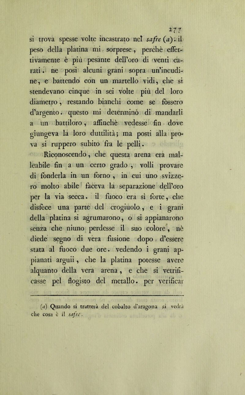 *77 si troya spesse volte incastrato nel safre(a) : il peso della platina mi sorprese, perchè effet- tivamente è più pesante dell’oro di venti ca- rati . ne posi alcuni grani sopra un’incudi- ne, e battendo con un martello vidi, che si stendevano cinque in sei volte più del loro diametro, restando bianchi come se fossero d’argento, questo mi determinò di mandarli a un battiloro, affinchè vedesse fin dove giungeva la loro duttilità; ma posti alla pro- va si ruppero subito fra le pelli. Riconoscendo, che questa arena era mal- leabile fin a un certo grado , volli provare di fonderla in un forno , in cui uno svizze- ro molto abile faceva la separazione dell’oro per la via secca, il fuoco era sì forte, che disfece una parte del crogiuolo, e i grani della platina si agrumarono, o si appianarono senza che ninno perdesse il suo colore , nè diede segno di vera fusione dopo d’essere stata al fuoco due ore. vedendo i grani ap- pianati arguii, che la platina potesse avere alquanto della vera arena , e che si vetrifi- casse pel flogisto del metallo, per verificar (a) Quando si tratterà del cobalto d’aragona si vedrà che cosa è il safre.