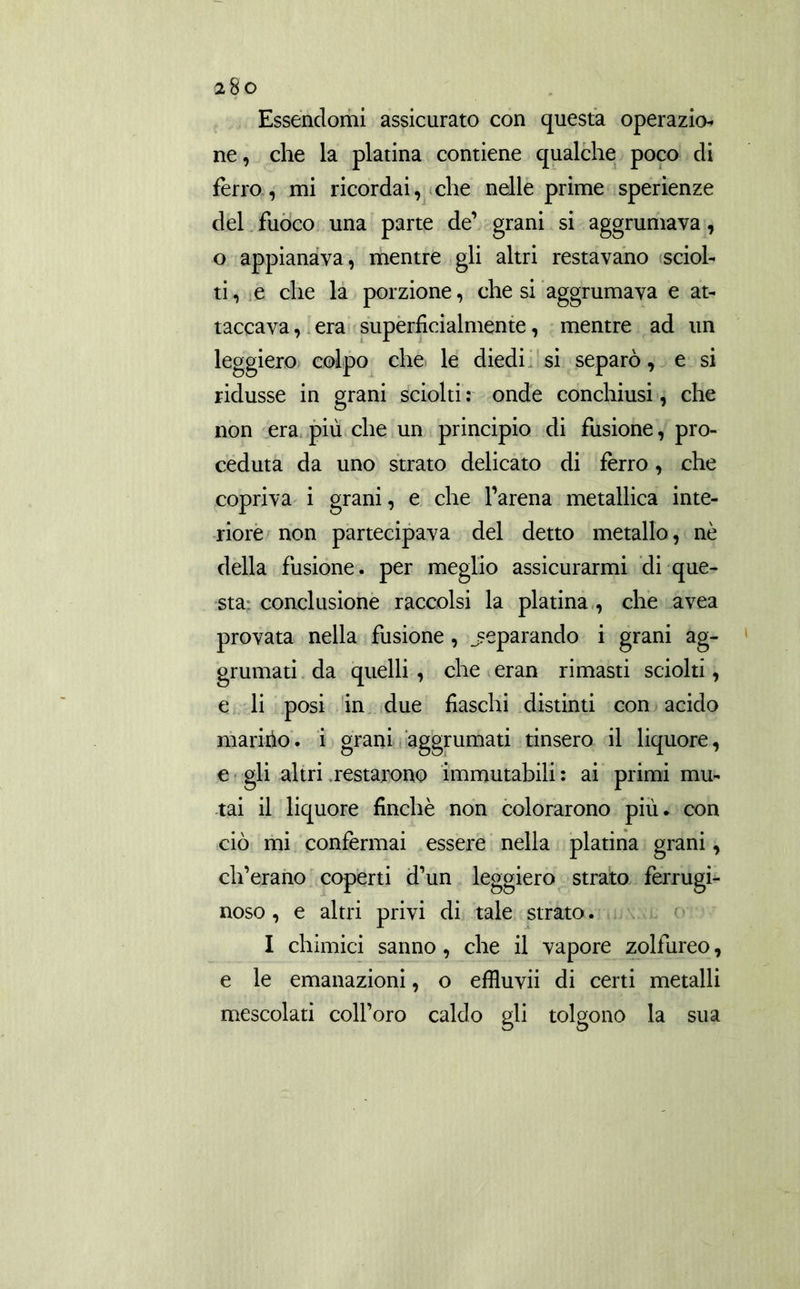 Essendomi assicurato con questa opera zio* ne, che la platina contiene qualche poco di ferro, mi ricordai, che nelle prime sperienze del fuoco una parte de’ grani si aggrumava, o appianava, mentre gli altri restavano sciol- tile che la porzione, che si aggrumava e at- taccava, era superficialmente, mentre ad un leggiero colpo che le diedi si separò, e si ridusse in grani sciolti : onde conchiusi, che non era più che un principio di fusione, pro- ceduta da uno strato delicato di ferro, che copriva i grani, e che l’arena metallica inte- riore non partecipava del detto metallo, nè della fusione, per meglio assicurarmi di que- sta^ conclusione raccolsi la platina , che avea provata nella fusione, separando i grani ag- grumati da quelli , che eran rimasti sciolti, e li posi in due fiaschi distinti con acido maririo. i grani aggrumati tinsero il liquore, e gli altri restarono immutabili : ai primi mu- tai il liquore finché non colorarono più. con ciò mi confermai essere nella platina grani, clferano coperti d’un leggiero strato ferrugi- noso , e altri privi di tale strato. I chimici sanno, che il vapore zolfureo, e le emanazioni, o effluvii di certi metalli mescolati colforo caldo gli tolgono la sua