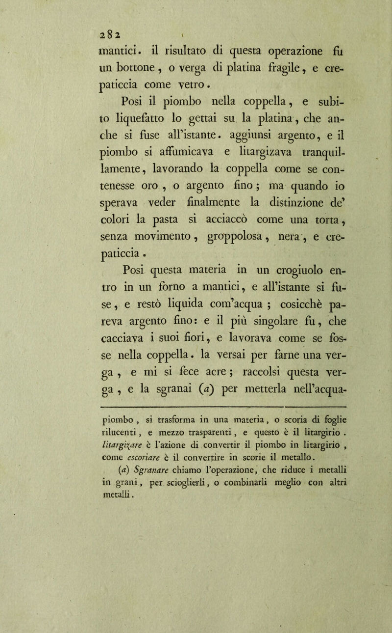 mantici, il risultato di questa operazione fu un bottone , o yerga di platina fragile, e cre- paticcia come vetro. Posi il piombo nella coppella, e subi- to liquefatto lo gettai su. la platina, che an- che si fuse alfistante. aggiunsi argento, e il piombo si affumicava e litargizava tranquil- lamente, lavorando la coppella come se con- tenesse oro , o argento £no ; ma quando io sperava veder finalmente la distinzione de’ colori la pasta si acciaccò come una torta, senza movimento , groppolosa , nera , e cre- paticcia. Posi questa materia in un crogiuolo en- tro in un forno a mantici, e all’istante si fu- se , e restò liquida com’acqua ; cosicché pa- reva argento fino : e il più singolare fu, che cacciava i suoi fiori, e lavorava come se fos- se nella coppella. la versai per farne una ver- ga , e mi si fece acre ; raccolsi questa ver- ga , e la sgranai (a) per metterla nell’acqua- piombo , si trasforma in una materia, o scoria di foglie rilucenti, e mezzo trasparenti, e questo è il litargirio . litargi\are è l'azione di convertir il piombo in litargirio , come escoriare è il convertire in scorie il metallo. (a) Sgranare chiamo l’operazione, che riduce i metalli in grani, per scioglierli, o combinarli meglio con altri metalli.