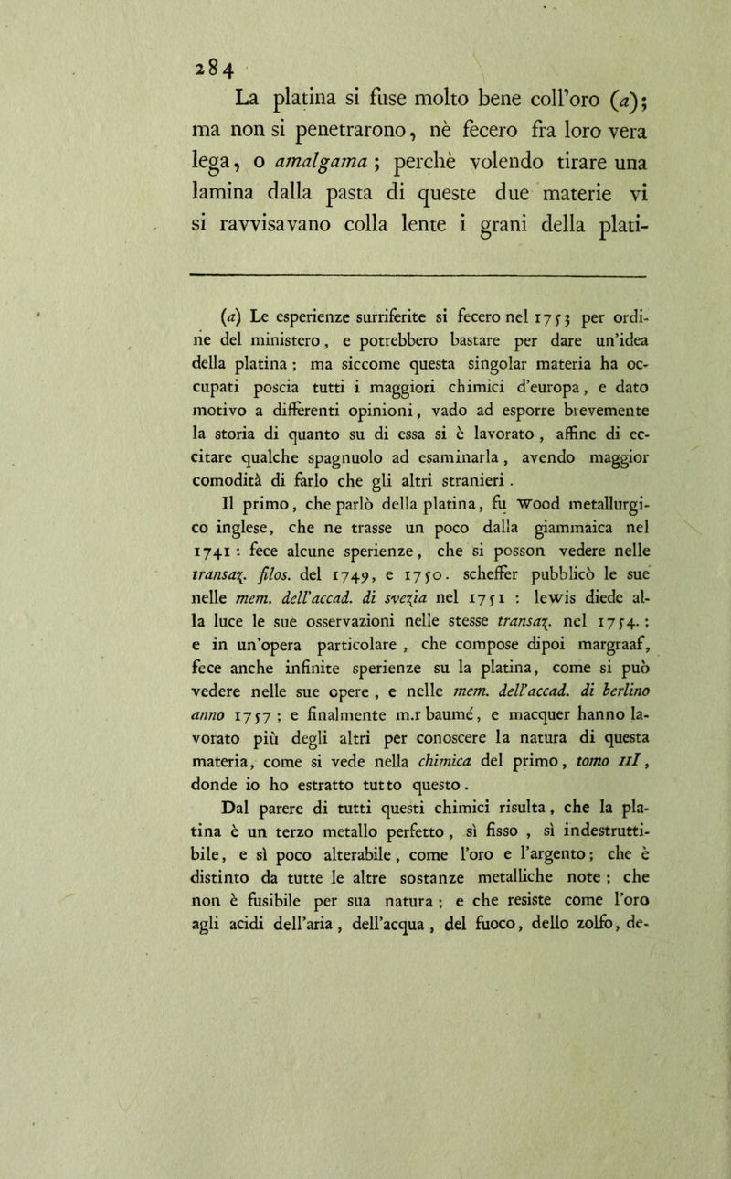 La platina si fuse molto bene coll’oro (4); ma non si penetrarono, nè fecero fra loro vera lega, o amalgama ; perchè volendo tirare una lamina dalla pasta di queste due materie vi si ravvisavano colla lente i grani della plati- (<*) Le esperienze surriferite si fecero nel 175-3 Per orc^- ne del ministero, e potrebbero bastare per dare un’idea della platina ; ma siccome questa singoiar materia ha oc- cupati poscia tutti i maggiori chimici d’europa, e dato motivo a differenti opinioni, vado ad esporre brevemente la storia di quanto su di essa si è lavorato , affine di ec- citare qualche spagnuolo ad esaminarla, avendo maggior comodità di farlo che gli altri stranieri . Il primo, che parlò della platina, fu wood metallurgi- co inglese, che ne trasse un poco dalla giammaica nel 1741: fece alcune sperienze, che si posson vedere nelle transafilos, del 1749, e 1750. scheffer pubblicò le sue nelle metri, dell'accad. di svelta nel 1751 : lewis diede al- la luce le sue osservazioni nelle stesse transa\. nel 1754. ; e in un’opera particolare , che compose dipoi margraaf, fece anche infinite sperienze su la platina, come si può vedere nelle sue opere , e nelle mem. dell'accad. di Berlino anno 1757; e finalmente m.rbaumé, e macquer hanno la- vorato più degli altri per conoscere la natura di questa materia, come si vede nella chimica del primo, tomo ni, donde io ho estratto tutto questo. Dal parere di tutti questi chimici risulta, che la pla- tina è un terzo metallo perfetto, sì fisso , sì indestrutti- bile, e sì poco alterabile, come l’oro e l’argento ; che è distinto da tutte le altre sostanze metalliche note ; che non è fusibile per sua natura ; e che resiste come l’oro agli acidi dell’aria, dell’acqua , del fuoco, dello zolfo, de-