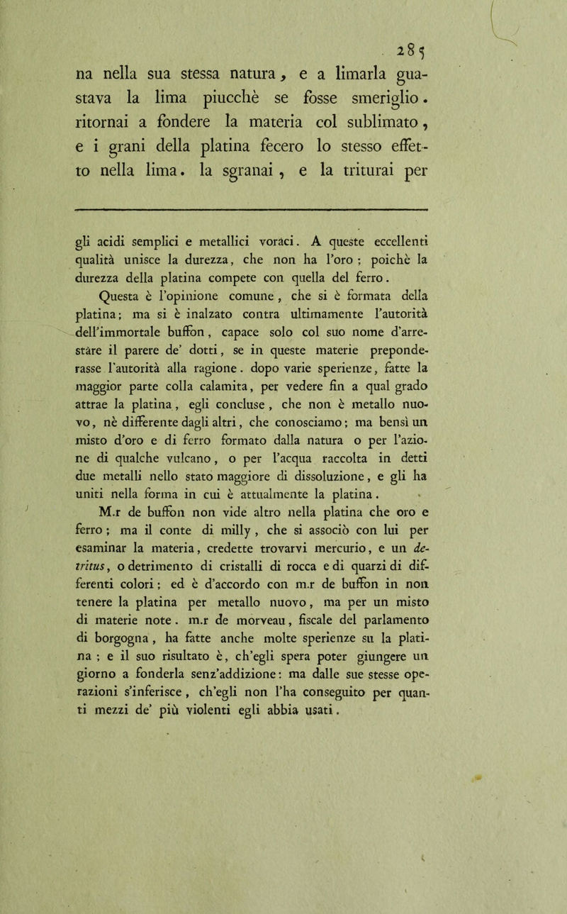 *8? na nella sua stessa natura, e a limarla gua- stava la lima piucchè se fosse smeriglio. ritornai a fondere la materia col sublimato, e i grani della platina fecero lo stesso effet- to nella lima. la sgranai , e la triturai per gli acidi semplici e metallici voraci. A queste eccellenti qualità unisce la durezza, che non ha l’oro ; poiché la durezza della platina compete con quella del ferro. Questa è l’opinione comune , che si è formata della platina; ma si è inalzato contra ultimamente l’autorità dell’immortale bufiòn, capace solo col suo nome d’arre- stare il parere de’ dotti, se in queste materie preponde- rasse l’autorità alla ragione, dopo varie sperienze, fatte la maggior parte colla calamita, per vedere fin a qual grado attrae la platina, egli concluse , che non è metallo nuo- vo , nè differente dagli altri, che conosciamo ; ma bensì un misto d’oro e di ferro formato dalla natura o per l’azio- ne di qualche vulcano, o per l’acqua raccolta in detti due metalli nello stato maggiore di dissoluzione, e gli ha uniti nella forma in cui è attualmente la platina. M.r de bufimi non vide altro nella platina che oro e ferro ; ma il conte di milly , che si associò con lui per esaminar la materia, credette trovarvi mercurio, e un de- tritus, o detrimento di cristalli di rocca e di quarzi di dif- ferenti colori ; ed è d’accordo con m.r de bufion in non tenere la platina per metallo nuovo, ma per un misto di materie note . m.r de morveau, fiscale del parlamento di borgogna , ha fatte anche molte sperienze su la plati- na ; e il suo risultato è, ch’egli spera poter giungere un giorno a fonderla senz’addizione: ma dalle sue stesse ope- razioni s’inferisce , ch’egli non l’ha conseguito per quan- ti mezzi de’ più violenti egli abbia usati.