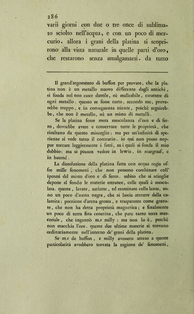 varii giorni con due o tre once di sublima- to sciolto nell’acqua, e con un poco di mer- curio. allora i grani della platina si scopri- rono alla vista naturale in quelle parti d’oro, che restarono senza amalgamarsi. da tutto Il grand’argomento di buffon per provare, che la pla- tina non è un metallo nuovo differente dagli antichi, si fonda nel non esser duttile, nè malleabile, carattere di ogni metallo . questo se fosse certo, secondo me, prove- rebbe troppo, e in conseguenza niente, poiché seguireb- be, che non è metallo, nè un misto di metalli. Se la platina fosse mera mescolanza d’oro e di fer- ro , dovrebbe avere e conservare tutte le proprietà, che risultano da questo miscuglio ; ma per un’infinità di spe- rienze si vede tutto il contrario. io qui non posso nep- pur toccare leggiermente i fatti, su i quali si fonda il mio dubbio ; ma si posson vedere in lewis , in margraaf, c in baumé . La dissoluzione della platina fatta con acqua regia of- fre mille fenomeni , che non possono combinare coll* ipotesi del misto d’oro e di ferro, subito che si scioglie depone al fondo le materie estranee, colle quali è mesco- lata. queste, lavate, asciutte, ed esaminate colla lente, so- no un poco d’arena negra, che si lascia attrarre dalla ca- lamita; porzione d’arena grossa , e trasparente come grana- te , che non ha detta proprietà magnetica ; e finalmente un poco di terra fina cenerina, che pare tanto terra mer- curiale , che ingannò m.r milly ; ma non lo è, perchè non macchia l’oro. queste due ultime materie si trovano ordinariamente nell’interno de’grani della platina. Se m.r de buffon , e milly avessero atteso a queste particolarità avrebbero trovata la ragione de’ fenomeni,