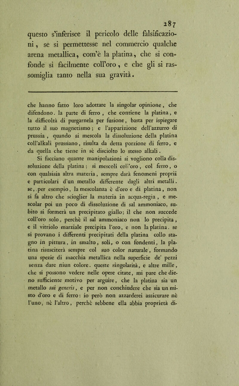 questo s’inferisce il pericolo delle falsificazio- ni , se si permettesse nel commercio qualche arena metallica, com’è la platina, che si con- fonde sì facilmente coll’oro, e che gli si ras- somiglia tanto nella sua gravità. che hanno fatto loro adottare la singoiar opinione, che difendono, la parte di ferro , che contiene la platina, e la difficoltà di purgamela per fusione, basta per ispiegare tutto il suo magnetismo ; e l’apparizione dell’azzurro di prussia , quando si mescola la dissoluzione della platina coll’alkali prussiano, risulta da detta porzione di ferro, e da quella che tiene in sè disciolto lo stesso alkali. Si facciano quante manipolazioni si vogliono colla dis- soluzione della platina ; si mescoli coll’oro , col ferro, o con qualsisia altra materia, sempre darà fenomeni proprii e particolari d’un metallo differente dagli altri metalli. se,, per esempio, la mescolanza è d’oro e di platina, non si fa altro che scioglier la materia in acqua-regia , e me- scolar poi un poco di dissoluzione di sai ammoniaco, su- bito si formerà un precipitato giallo; il che non succede coll’oro solo, perchè il sai ammoniaco non lo precipita, e il vitriolo marziale precipita l’oro, e non la platina. se si provano i differenti precipitati della platina collo sta- gno in pittura, in smalto, soli, o con fondenti, la pla- tina risusciterà sempre col suo color naturale, formando una spezie di macchia metallica nella superficie de’ pezzi senza dare niun colore, queste singolarità, e altre mille, che si possono vedere nelle opere citate, mi pare che die- no sufficiente motivo per arguire, che la platina sia un metallo sui generis, e per non conchiudere che sia un mi- sto d’oro e di ferro : io però non azzarderei assicurare nè l’uno, nè l’altro, perchè sebbene ella abbia proprietà di-