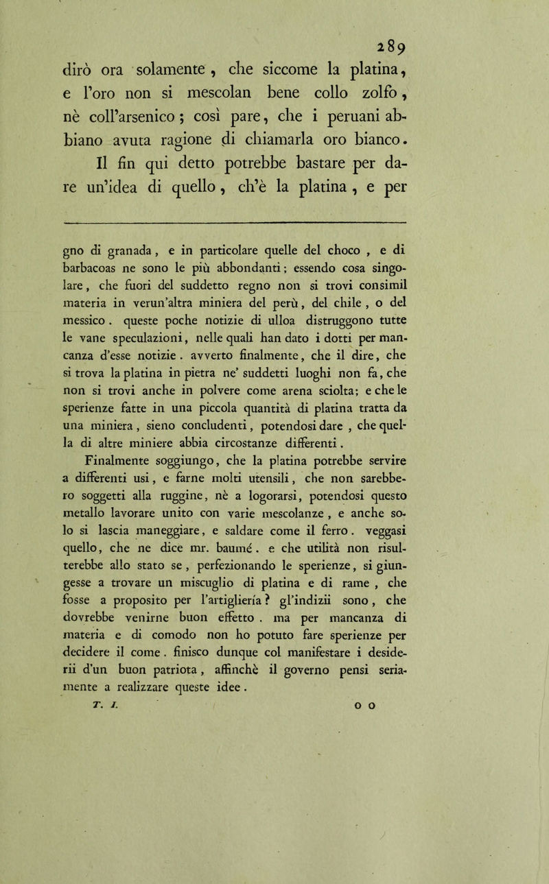 dirò ora solamente , che siccome la platina, e l’oro non si mescolan bene collo zolfo, nè coll’arsenico ; così pare, che i peruani ab- biano avuta ragione di chiamarla oro bianco. Il fin qui detto potrebbe bastare per da- re un’idea di quello, ch’è la platina , e per gno di granada , e in particolare quelle del choco , e di barbacoas ne sono le più abbondanti ; essendo cosa singo- lare , che fuori del suddetto regno non si trovi consimil materia in verun’altra miniera del perù, del chile , o del messico . queste poche notizie di ulloa distruggono tutte le vane speculazioni, nelle quali han dato i dotti per man- canza d’esse notizie . avverto finalmente, che il dire, che si trova la platina in pietra ne’ suddetti luoghi non fa, che non si trovi anche in polvere come arena sciolta; e che le sperienze fatte in una piccola quantità di platina tratta da una miniera , sieno concludenti, potendosi dare , che quel- la di altre miniere abbia circostanze differenti. Finalmente soggiungo, che la platina potrebbe servire a differenti usi, e farne molti utensili, che non sarebbe- ro soggetti alla ruggine, nè a logorarsi, potendosi questo metallo lavorare unito con varie mescolanze , e anche so- lo si lascia maneggiare, e saldare come il ferro. veggasi quello, che ne dice mr. baumé. e che utilità non risul- terebbe allo stato se , perfezionando le sperienze, si giun- gesse a trovare un miscuglio di platina e di rame , che fosse a proposito per l’artiglieria ? gl’indizii sono, che dovrebbe venirne buon effetto . ma per mancanza di materia e di comodo non ho potuto fare sperienze per decidere il come. finisco dunque col manifestare i deside- rii d’un buon patriota, affinchè il governo pensi seria- mente a realizzare queste idee. T. I. O O