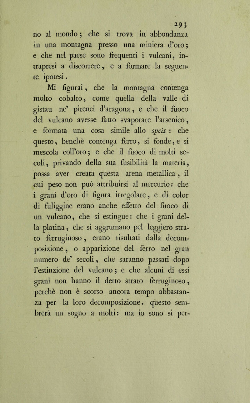 no al mondo ; che si trova in abbondanza in una montagna presso una miniera d’oro; e che nel paese sono frequenti i vulcani, in- trapresi a discorrere, e a formare la seguen- te ipotesi. Mi figurai, che la montagna contenga molto cobalto, come quella della valle di gistau ne’ pirenei d’aragona, e che il fuoco del vulcano avesse fatto svaporare l’arsenico , e formata una cosa simile allo speis : che questo, benché contenga ferro, si fonde, e si mescola coll’oro ; e che il fuoco di molti se- coli, privando della sua fusibilità la materia, possa aver creata questa arena metallica, il cui peso non può attribuirsi al mercurio: che i grani d’oro di figura irregolare, e di color di fuliggine erano anche effetto del fuoco di un vulcano, che si estingue: che i grani del- la platina, che si aggrumano pel leggiero stra- to ferruginoso, erano risultati dalla decom- posizione , o apparizione del ferro nel gran numero de’ secoli, che saranno passati dopo l’estinzione del vulcano ; e che alcuni di essi grani non hanno il detto strato ferruginoso, perchè non è scorso ancora tempo abbastan- za per la loro decomposizione, questo sem- brerà un sogno a molti: ma io sono sì per-