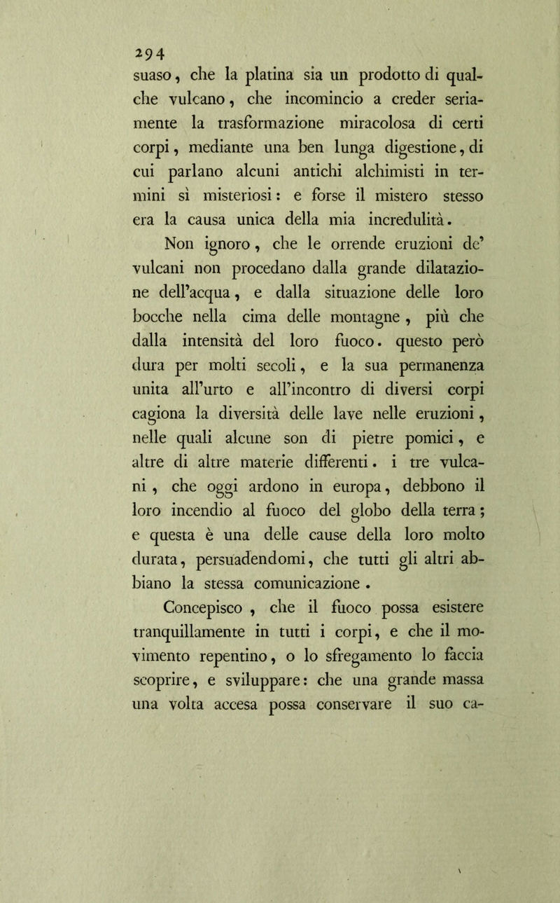 suaso, che la platina sia un prodotto di qual- che vulcano, che incomincio a creder seria- mente la trasformazione miracolosa di certi corpi, mediante una ben lunga digestione, di cui parlano alcuni antichi alchimisti in ter- mini sì misteriosi : e forse il mistero stesso era la causa unica della mia incredulità. Non ignoro, che le orrende eruzioni de’ vulcani non procedano dalla grande dilatazio- ne dell’acqua, e dalla situazione delle loro bocche nella cima delle montagne , più che dalla intensità del loro fuoco, questo però dura per molti secoli, e la sua permanenza unita all’urto e alfincontro di diversi corpi cagiona la diversità delle lave nelle eruzioni, nelle quali alcune son di pietre pomici, e altre di altre materie differenti. i tre vulca- ni , che oggi ardono in europa, debbono il loro incendio al fuoco del globo della terra ; e questa è una delle cause della loro molto durata, persuadendomi, che tutti gli altri ab- biano la stessa comunicazione . Concepisco , che il fuoco possa esistere tranquillamente in tutti i corpi, e che il mo- vimento repentino, o lo sfregamento lo fàccia scoprire, e sviluppare: che una grande massa una volta accesa possa conservare il suo ca-