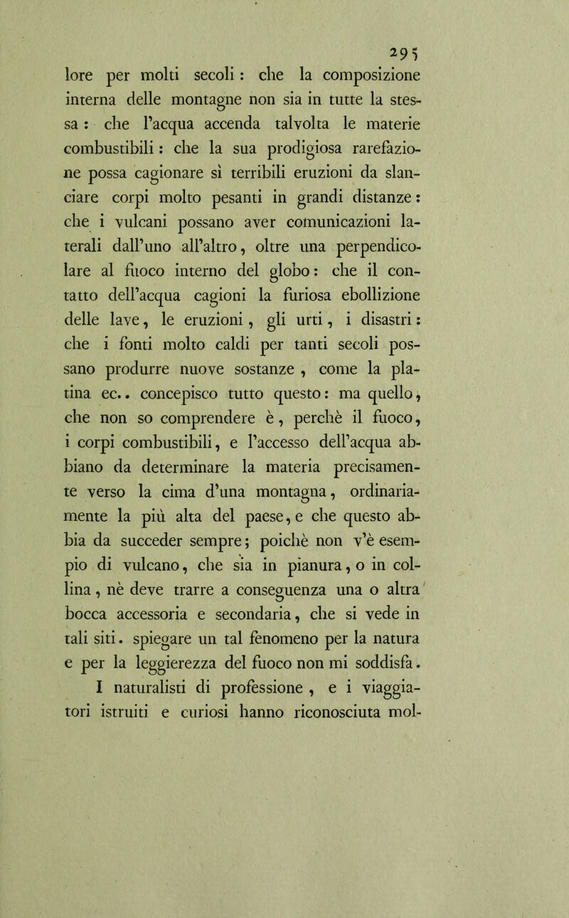 lore per molti secoli : che la composizione interna delle montagne non sia in tutte la stes- sa : che l’acqua accenda talvolta le materie combustibili : che la sua prodigiosa rarefazio- ne possa cagionare sì terribili eruzioni da slan- ciare corpi molto pesanti in grandi distanze : che i vulcani possano aver comunicazioni la- terali dall’uno all’altro, oltre una perpendico- lare al fuoco interno del globo: che il con- tatto dell’acqua cagioni la furiosa ebollizione delle lave, le eruzioni, gli urti, i disastri : che i fonti molto caldi per tanti secoli pos- sano produrre nuove sostanze , come la pla- tina ec.. concepisco tutto questo : ma quello, che non so comprendere è, perchè il fuoco, i corpi combustibili, e l’accesso dell’acqua ab- biano da determinare la materia precisamen- te verso la cima d’una montagna, ordinaria- mente la più alta del paese, e che questo ab- bia da succeder sempre ; poiché non v’è esem- pio di vulcano, che sia in pianura, o in col- lina , nè deve trarre a conseguenza una o altra bocca accessoria e secondaria, che si vede in tali siti. spiegare un tal fenomeno per la natura e per la leggierezza del fuoco non mi soddisfa. I naturalisti di professione , e i viaggia- tori istruiti e curiosi hanno riconosciuta mol-