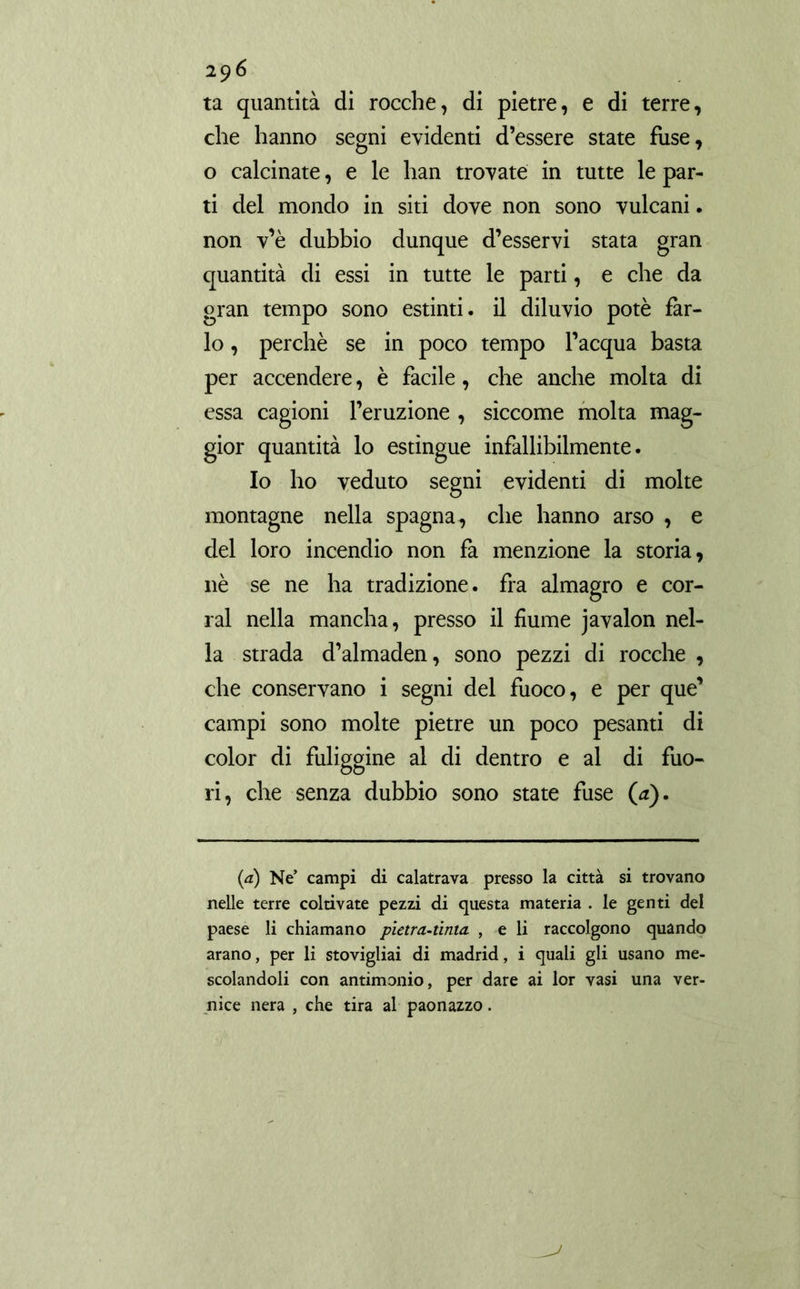 ta quantità di rocche, di pietre, e di terre, che hanno segni evidenti d’essere state fuse, o calcinate, e le han trovate in tutte le par- ti del mondo in siti dove non sono vulcani. non v’è dubbio dunque d’esservi stata gran quantità di essi in tutte le parti, e che da gran tempo sono estinti, il diluvio potè far- lo , perchè se in poco tempo l’acqua basta per accendere, è facile, che anche molta di essa cagioni l’eruzione , siccome molta mag- gior quantità lo estìngue infallibilmente. Io ho veduto segni evidenti di molte montagne nella Spagna, che hanno arso , e del loro incendio non fa menzione la storia, nè se ne ha tradizione, fra almagro e cor- rai nella mancha, presso il fiume javalon nel- la strada d’almadén, sono pezzi di rocche , che conservano i segni del fuoco, e per que’ campi sono molte pietre un poco pesanti di color di fuliggine al di dentro e al di fuo- ri, che senza dubbio sono state fuse (a). (a) Ne’ campi di calatrava presso la città si trovano nelle terre coltivate pezzi di questa materia . le genti del paese li chiamano pietra-tinta. , e li raccolgono quando arano, per li stovigliai di madrid, i quali gli usano me- scolandoli con antimonio, per dare ai lor vasi una ver- nice nera , che tira al paonazzo.