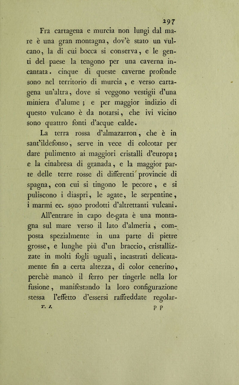 Fra Cartagena e murcia non lungi dal ma- re è una gran montagna, dov’è stato un vul- cano, la di cui bocca si conserva, e le gen- ti del paese la tengono per una caverna in- cantata. cinque di queste caverne profonde sono nel territorio di murcia , e verso carta- gena un’altra, dove si veggono vestigli d’una miniera d’alume ; e per maggior indizio di questo vulcano è da notarsi, che ivi vicino sono quattro fonti d’acque calde. La terra rossa d’almazarron, che è in sant’ildefonso, serve in vece di colcotar per dare pulimento ai maggiori cristalli d’europa ; e la cinabresa di granada, e la maggior par- te delle terre rosse di differenti provincie di Spagna, con cui si tingono le pecore , e si puliscono i diaspri, le agate, le serpentine, i marmi ec. sono prodotti d’altrettanti vulcani. All’entrare in capo de-gata è una monta- gna sul mare verso il lato d’almeria , com- posta spezialmente in una parte di pietre grosse, e lunghe più d’un braccio, cristalliz- zate in molti fogli uguali, incastrati delicata- mente fin a certa altezza, di color cenerino, perchè mancò il ferro per tingerle nella lor fusione, manifestando la loro configurazione stessa l’effetto d’essersi raffreddate regolar-