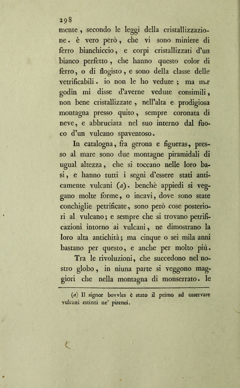 mente , secondo le leggi della cristallizzazio- ne . è vero però, che vi sono miniere di ferro bianchiccio, e corpi cristallizzati d’un bianco perfetto , che hanno questo color di ierro, o di flogisto, e sono della classe delle vetrificabili. io non le ho vedute ; ma m.r godin mi disse d’averne vedute consimili, non bene cristallizzate , nell’alta e prodigiosa montagna presso quito, sempre coronata di neve, e abbruciata nel suo interno dal fuo- co d’un vulcano spaventoso. In catalogna, fra gerona e figueras, pres- so al mare sono due montagne piramidali di ugual altezza, che si toccano nelle loro ba- si, e hanno tutti i segni d’essere stati anti- camente vulcani (¿z). benché appiedi si veg- gano molte forme, o incavi, dove sono state conchiglie petrifícate, sono però cose posterio- ri al vulcano ; e sempre che si trovano petrifi- cazioni intorno ai vulcani, ne dimostrano la loro alta antichità ; ma cinque o sei mila anni bastano per questo, e anche per molto più. Tra le rivoluzioni, che succedono nel no- stro globo , in niuna parte si veggono mag- giori che nella montagna di monserrato. le (¿) Il signor bovvles è stato il primo ad osservare vulcani estinti ne’ pirenei. \