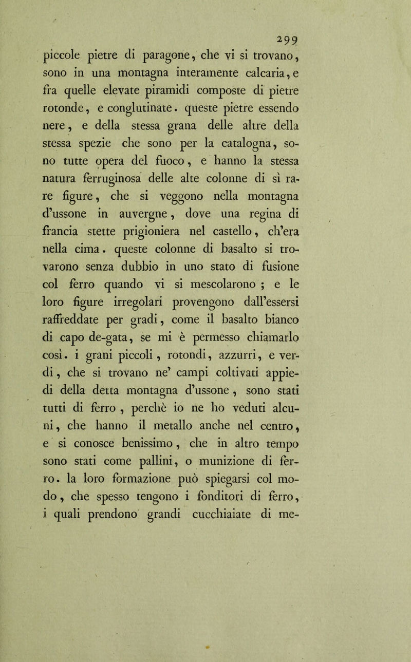 2 99 piccole pietre di paragone, che vi si trovano, sono in una montagna interamente calcaria,e fra quelle elevate piramidi composte di pietre rotonde, e conglutinate. queste pietre essendo nere, e della stessa grana delle altre della stessa spezie che sono per la catalogna, so- no tutte opera del fuoco, e hanno la stessa natura ferruginosa delle alte colonne di sì ra- re figure, che si veggono nella montagna d’ussone in auvergne, dove una regina di francia stette prigioniera nel castello, ch’era nella cima, queste colonne di basalto si tro- varono senza dubbio in uno stato di fusione col ferro quando vi si mescolarono ; e le loro figure irregolari provengono dall’essersi raffreddate per gradi, come il basalto bianco di capo de-gata, se mi è permesso chiamarlo così. i grani piccoli, rotondi, azzurri, e ver- di , che si trovano ne’ campi coltivati appie- di della detta montagna d’ussone , sono stati tutti di ferro , perchè io ne ho veduti alcu- ni , che hanno il metallo anche nel centro, e si conosce benissimo, che in altro tempo sono stati come pallini, o munizione di fèr- ro. la loro formazione può spiegarsi col mo- do , che spesso tengono i fonditori di fèrro,