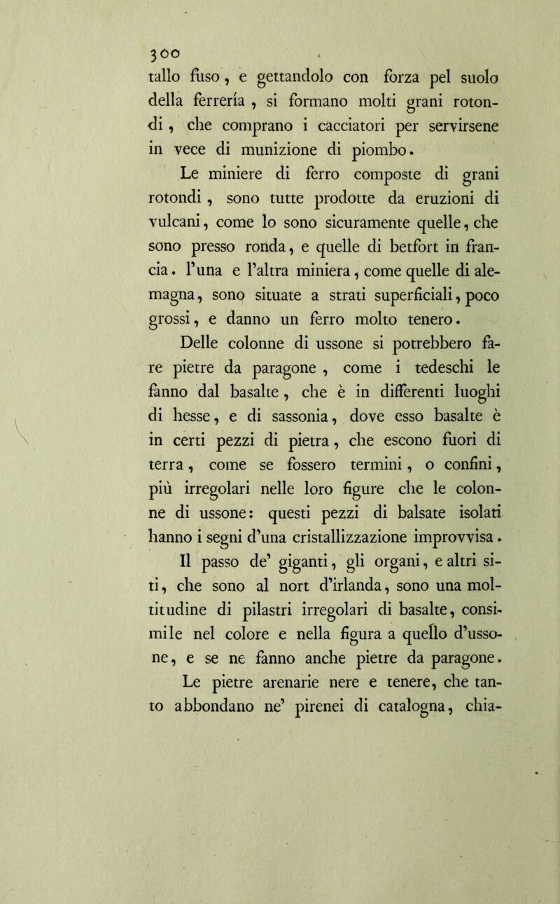 tallo fuso , e gettandolo con forza pel suolo della ferreria , si formano molti grani roton- di , che comprano i cacciatori per servirsene in vece di munizione di piombo. Le miniere di ferro composte di grani rotondi, sono tutte prodotte da eruzioni di vulcani, come lo sono sicuramente quelle, che sono presso ronda, e quelle di betfort in fran- cia. Tuna e l’altra miniera, come quelle di ale- magna , sono situate a strati superficiali, poco grossi, e danno un ferro molto tenero. Delle colonne di ussone si potrebbero fa- re pietre da paragone , come i tedeschi le fanno dal basalte , che è in differenti luoghi di hesse, e di sassonia, dove esso basalte è in certi pezzi di pietra, che escono fuori di terra, come se fossero termini, o confini, più irregolari nelle loro figure che le colon- ne di ussone: questi pezzi di balsate isolati hanno i segni d’una cristallizzazione improvvisa. Il passo de’ giganti, gli organi, e altri si- ti , che sono al nort d’irlanda, sono una mol- titudine di pilastri irregolari di basalte, consi- mile nel colore e nella figura a quello d’usso- ne, e se ne fanno anche pietre da paragone. Le pietre arenarie nere e tenere, che tan- to abbondano ne’ pirenei di catalogna, chia-