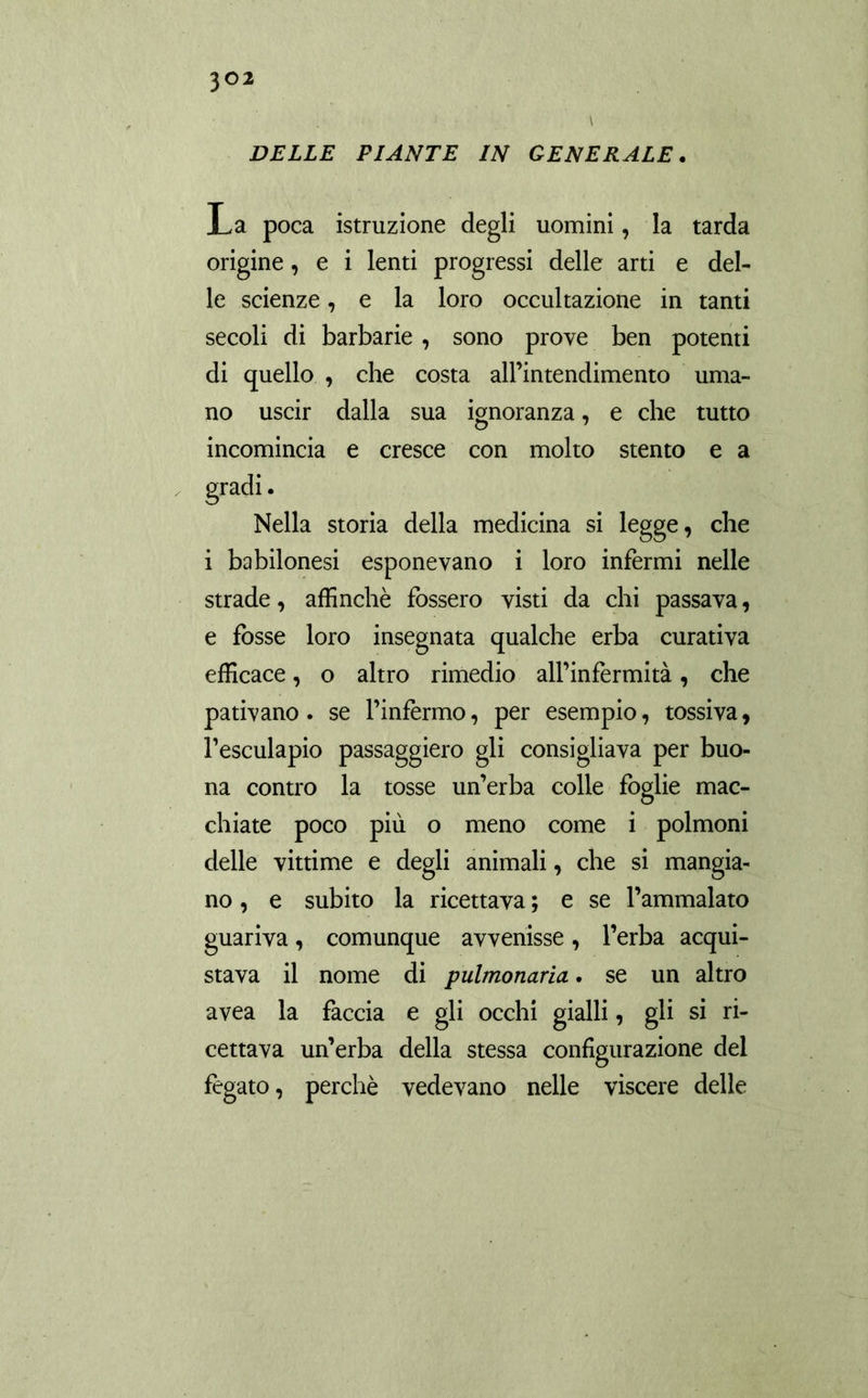 DELLE FIANTE IN GENERALE. La poca istruzione degli uomini, la tarda origine, e i lenti progressi delle arti e del- le scienze, e la loro occultazione in tanti secoli di barbarie, sono prove ben potenti di quello , che costa all’intendimento uma- no uscir dalla sua ignoranza, e che tutto incomincia e cresce con molto stento e a Nella storia della medicina si legge, che i babilonesi esponevano i loro infermi nelle strade, affinchè fossero visti da chi passava, e fosse loro insegnata qualche erba curativa efficace, o altro rimedio all’infermità, che pativano . se l’infermo, per esempio, tossiva, l’esculapio passaggiero gli consigliava per buo- na contro la tosse un’erba colle foglie mac- chiate poco più o meno come i polmoni delle vittime e degli animali, che si mangia- no , e subito la ricettava ; e se l’ammalato guariva, comunque avvenisse, l’erba acqui- stava il nome di pulmonaria. se un altro avea la faccia e gli occhi gialli, gli si ri- cettava un’erba della stessa configurazione del fegato, perchè vedevano nelle viscere delle