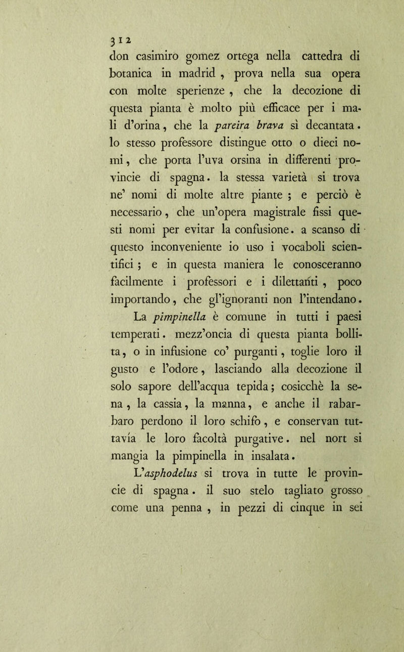 clon casimiro gomez ortega nella cattedra di botanica in madrid , prova nella sua opera con molte sperienze , che la decozione di questa pianta è molto più efficace per i ma- li d’orina, che la pareira brava sì decantata. lo stesso professore distingue otto o dieci no- mi , che porta l’uva orsina in differenti pro- vincie di Spagna, la stessa varietà si trova ne’ nomi di molte altre piante ; e perciò è necessario, che un’opera magistrale fissi que- sti nomi per evitar la confusione. a scanso di questo inconveniente io uso i vocaboli scien- tifici ; e in questa maniera le conosceranno facilmente i professori e i dilettanti , poco importando, che gl’ignoranti non l’intendano. La pimpinella è comune in tutti i paesi temperati, mezz’oncia di questa pianta bolli- ta, o in infusione co’ purganti, toglie loro il gusto e l’odore, lasciando alla decozione il solo sapore dell’acqua tepida; cosicché la se- na, la cassia, la manna, e anche il rabar- baro perdono il loro schifo, e conservan tut- tavia le loro facoltà purgative. nel nort si mangia la pimpinella in insalata. Vasphodelus si trova in tutte le provin- ole di Spagna. il suo stelo tagliato grosso come una penna , in pezzi di cinque in sei