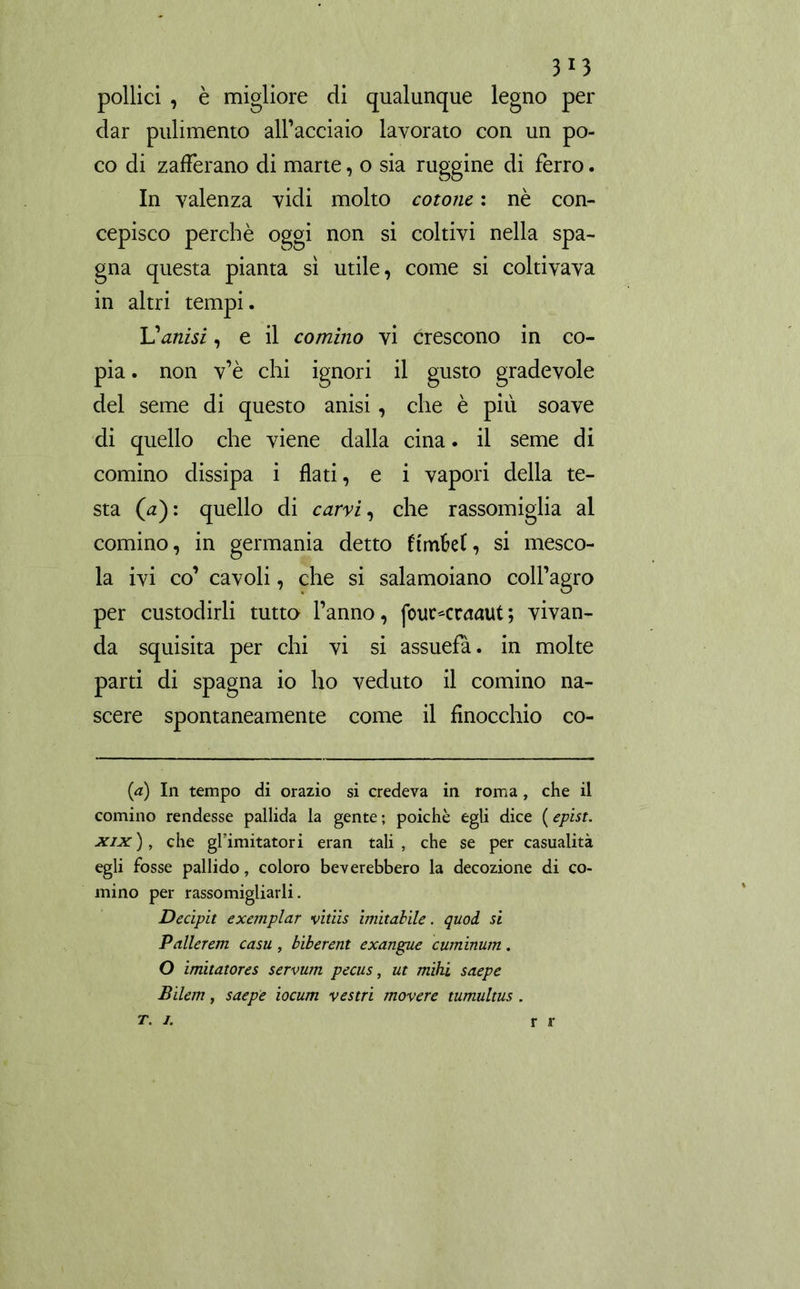 3r3 pollici , è migliore di qualunque legno per dar pulimento all’acciaio lavorato con un po- co di zafferano di marte, o sia ruggine di ferro. In valenza vidi molto cotone : nè con- cepisco perchè oggi non si coltivi nella Spa- gna questa pianta si utile, come si coltivava in altri tempi. Vanisi, e il cornino vi crescono in co- pia . non v’è chi ignori il gusto gradevole del seme di questo anisi, che è più soave di quello che viene dalla cina. il seme di cornino dissipa i flati, e i vapori della te- sta (ù): quello di carvi, che rassomiglia al comino, in germania detto ftmM, si mesco- la ivi co’ cavoli, che si salamoiano coll’agro per custodirli tutto l’anno, fouc<raaut; vivan- da squisita per chi vi si assuefà. in molte parti di Spagna io ho veduto il cornino na- scere spontaneamente come il finocchio co- (a) In tempo di orazio si credeva in roma , che il comino rendesse pallida la gente; poiché egli dice (epist. xix ), che ghimitatori eran tali , che se per casualità egli fosse pallido, coloro bev crebbero la decozione di co- rnino per rassomigliarli. Decipit e xeni piar vitiis imitabile, quod si Pallerem casu , biberent exangue cuminum. O imitatores servum pecus, ut mihi saepe Bilem, saepe iocum vestii movere tumultus . t. j. r r