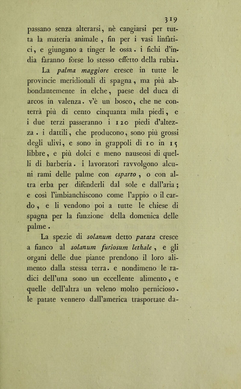 passano senza alterarsi, nè cangiarsi per tut- ta la materia animale , fin per i vasi linfati- ci, e giungano a tinger le ossa, i fichi d’in- dia faranno forse lo stesso effetto della rubia. La palma maggiore cresce in tutte le provincie meridionali di Spagna, ma più ab- bondantemente in elche, paese del duca di arcos in valenza, v’è un bosco, che ne con- terrà più di cento cinquanta mila piedi, e i due terzi passeranno i 120 piedi d’altez- za . i dattili, che producono, sono più grossi degli ulivi, e sono in grappoli di 1 o in 15 libbre, e più dolci e meno nauseosi di quel- li di barbería. i lavoratori ravvolgono alcu- ni rami delle palme con esparto , o con al- tra erba per difenderli dal sole e dalfaria ; e così l’imbianchiscono come l’appio o il car- do , e li vendono poi a tutte le chiese di Spagna per la funzione della domenica delle palme . La spezie di solarium detto patata cresce a fianco al solarium furiosum lethale , e gli organi delle due piante prendono il loro ali- mento dalla stessa terra, e nondimeno le ra- dici dell’una sono un eccellente alimento, e quelle dell’altra un veleno molto pernicioso. le patate vennero dall’america trasportate da-