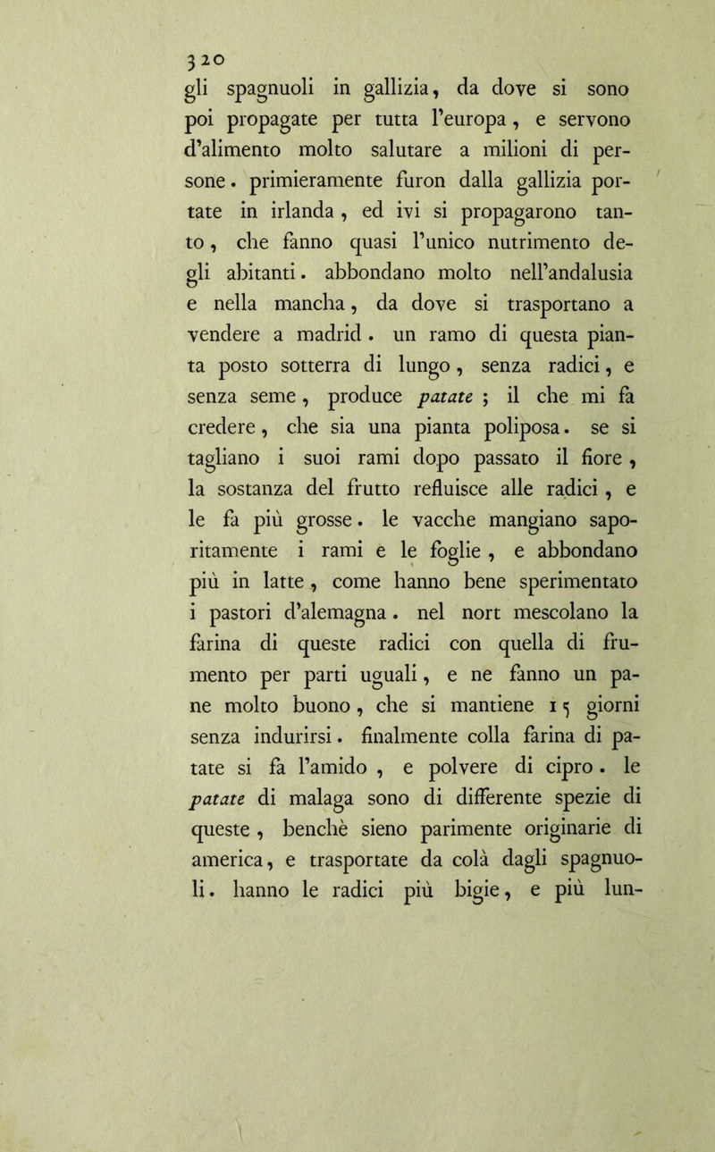 gli spagnuoli in gallizia, da dove si sono poi propagate per tutta l’europa, e servono d’alimento molto salutare a milioni di per- sone . primieramente furon dalla gallizia por- tate in irlanda , ed ivi si propagarono tan- to , che fanno quasi l’unico nutrimento de- gli abitanti. abbondano molto nell’andalusia e nella mancha, da dove si trasportano a vendere a madrid . un ramo di questa pian- ta posto sotterra di lungo, senza radici, e senza seme , produce patate ; il che mi fa credere, che sia una pianta poliposa. se si tagliano i suoi rami dopo passato il fiore , la sostanza del frutto refluisce alle radici , e le fa più grosse. le vacche mangiano sapo- ritamente i rami e le foglie , e abbondano più in latte , come hanno bene sperimentato i pastori d’alemagna. nel nort mescolano la farina di queste radici con quella di fru- mento per parti uguali, e ne fanno un pa- ne molto buono, che si mantiene i «5 giorni senza indurirsi. finalmente colla farina di pa- tate si fa l’amido , e polvere di cipro. le patate di malaga sono di differente spezie di queste , benché sieno parimente originarie di america, e trasportate da colà dagli spagnuo- li. hanno le radici più bigie, e più lun-