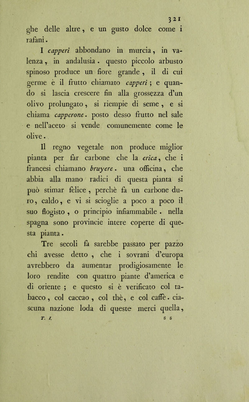 ghe delle altre, e un gusto dolce come i rafani. I capperi abbondano in murcia, in va- lenza , in andalusia. questo piccolo arbusto spinoso produce un fiore grande , il di cui germe è il frutto chiamato capperi ; e quan- do si lascia crescere fin alla grossezza d’un olivo prolungato, si riempie di seme , e si chiama capperone. posto desso frutto nel sale e nelfaceto si vende comunemente come le olive. II regno vegetale non produce miglior pianta per far carbone che la erica, che i francesi chiamano bruyere. una officina, che abbia alla mano radici di questa pianta si può stimar felice , perchè fa un carbone du- ro, caldo, e vi si scioglie a poco a poco il suo flogisto , o principio infiammabile . nella Spagna sono provineie intere coperte di que- sta pianta. Tre secoli fa sarebbe passato per pazzo chi avesse detto , che i sovrani d’europa avrebbero da aumentar prodigiosamente le loro rendite con quattro piante d’america e di oriente ; e questo si è verificato col ta- bacco , col caccao , col thè, e col cade. cia- scuna nazione loda di queste merci quella, T. I. SS