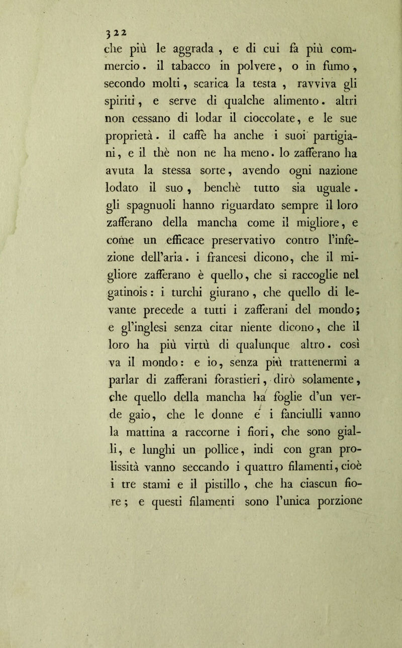 che più le aggrada , e di cui fa più com- mercio . il tabacco in polvere, o in fumo, secondo molti, scarica la testa , ravviva gli spiriti, e serve di qualche alimento. altri non cessano di lodar il cioccolate, e le sue proprietà, il caffè ha anche i suoi'partigia- ni, e il thè non ne ha meno. lo zafferano ha avuta la stessa sorte, avendo ogni nazione lodato il suo , benché tutto sia uguale. gli spagnuoli hanno riguardato sempre il loro zafferano della mancha come il migliore, e come un efficace preservativo contro l’infe- zione dell’aria. i francesi dicono, che il mi- gliore zafferano è quello, che si raccoglie nel gatinois : i turchi giurano , che quello di le- vante precede a tutti i zafferani del mondo; e gl’inglesi senza citar niente dicono, che il loro ha più virtù di qualunque altro. cosi va il mondo: e io, senza più trattenermi a parlar di zafferani forastieri, dirò solamente, che quello della mancha ha foglie d’un ver- de gaio, che le donne é i fanciulli vanno la mattina a raccorne i fiori, che sono gial- li, e lunghi un pollice, indi con gran pro- lissità vanno seccando i quattro filamenti, cioè i tre stami e il pistillo , che ha ciascun fio- re ; e questi filamenti sono l’unica porzione