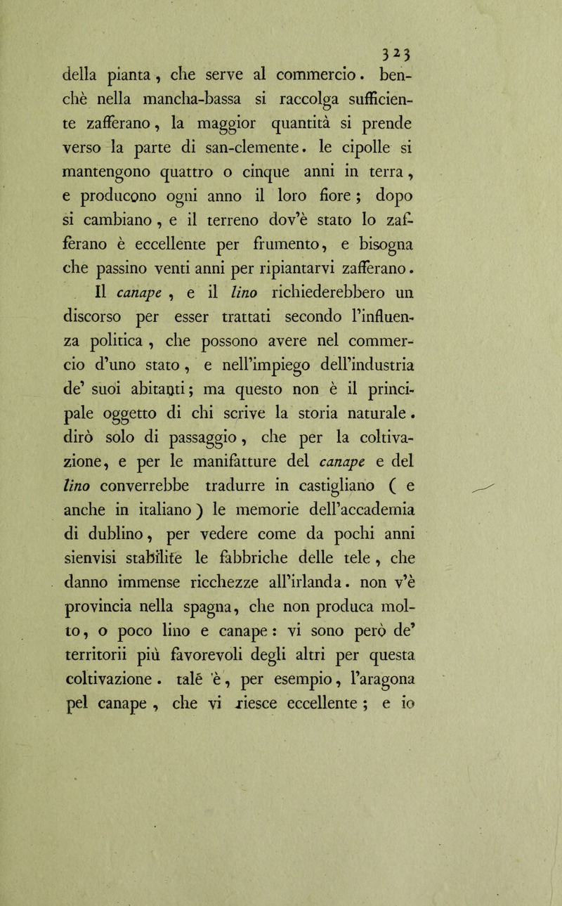 della pianta, che serve al commercio, ben- ché nella mancha-bassa si raccolga sufficien- te zafferano, la maggior quantità si prende verso la parte di san-clemente. le cipolle si mantengono quattro o cinque anni in terra, e producono ogni anno il loro fiore ; dopo si cambiano, e il terreno dov’è stato lo zaf- ferano è eccellente per frumento, e bisogna che passino venti anni per ripiantarvi zafferano. Il canape , e il lino richiederebbero un discorso per esser trattati secondo l’influen- za politica , che possono avere nel commer- cio d’uno stato , e nell’impiego dell’industria de’ suoi abitanti; ma questo non è il princi- pale oggetto di chi scrive la storia naturale. dirò solo di passaggio, che per la coltiva- zione, e per le manifatture del canape e del lino converrebbe tradurre in castigliano ( e anche in italiano ) le memorie dell’accademia di dublino, per vedere come da pochi anni sienvisi stabilite le fabbriche delle tele , che danno immense ricchezze all’irlanda. non v’è provincia nella Spagna, che non produca mol- to , o poco lino e canape : vi sono però de’ territorii più favorevoli degli altri per questa coltivazione, talé e, per esempio, Paragona pel canape , che vi xiesce eccellente ; e io