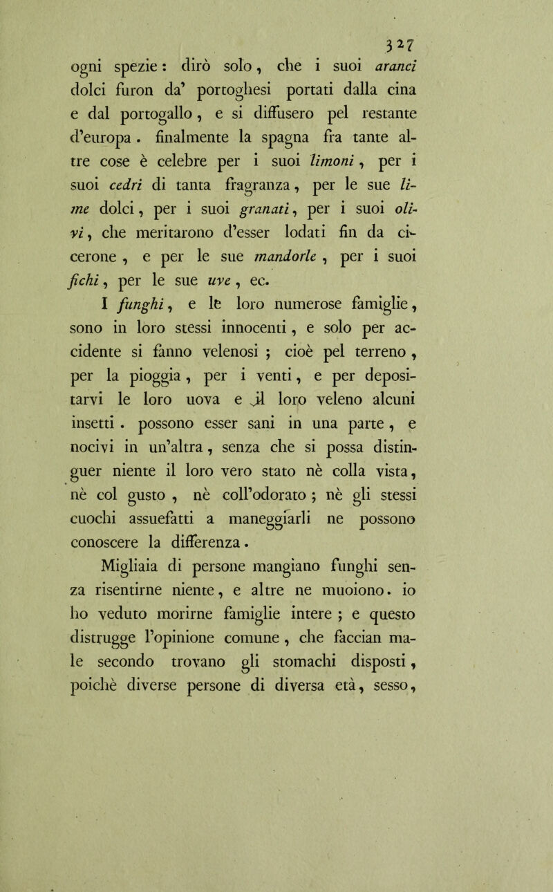 ogni spezie : dirò solo, che i suoi aranci dolci furon da’ portoghesi portati dalla cina e dal portogallo, e si diffusero pel restante d’europa . finalmente la Spagna fra tante al- tre cose è celebre per i suoi limoni, per i suoi cedri di tanta fragranza, per le sue li- me dolci, per i suoi granati, per i suoi oli- vi, che meritarono d’esser lodati fin da ci- cerone , e per le sue mandorle , per i suoi fichi, per le sue uve, ec. I funghi, e le loro numerose famiglie, sono in loro stessi innocenti, e solo per ac- cidente si fanno velenosi ; cioè pel terreno , per la pioggia, per i venti, e per deposi- tarvi le loro uova e jl loro veleno alcuni insetti. possono esser sani in una parte , e nocivi in un’altra, senza che si possa distin- guer niente il loro vero stato nè colla vista, nè col gusto , nè coll’odorato ; nè gli stessi cuochi assuefatti a maneggiarli ne possono conoscere la differenza. Migliaia di persone mangiano funghi sen- za risentirne niente, e altre ne muoiono. io ho veduto morirne famiglie intere ; e questo distrugge l’opinione comune , che faccian ma- le secondo trovano gli stomachi disposti, poiché diverse persone di diversa età, sesso.