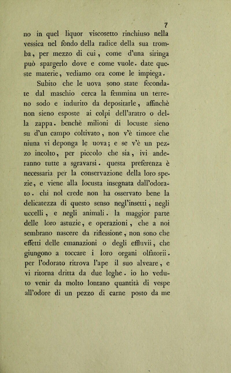 no in quel liquor viscosetto rinchiuso nella vessica nel fondo della radice della sua trom- ba , per mezzo di cui , come d’una siringa può spargerlo dove e come vuole, date que- ste materie, vediamo ora come le impiega. Subito che le uova sono state feconda- te dal maschio cerca la femmina un terre- no sodo e indurito da depositarle, affinchè non sieno esposte ai colpi dell’aratro o del- la zappa. benché milioni di locuste sieno su d’un campo coltivato, non v’è timore che niuna vi deponga le uova; e se v’è un pez- zo incolto, per piccolo che sia, ivi ande- ranno tutte a sgravarsi. questa preferenza è necessaria per la conservazione della loro spe- zie, e viene alla locusta insegnata dall’odora- to . chi noi crede non ha osservato bene la delicatezza di questo senso negl’insetti, negli uccelli, e negli animali. la maggior parte delle loro astuzie, e operazioni , che a noi sembrano nascere da riflessione, non sono che effetti delle emanazioni o degli effluvii, che giungono a toccare i loro organi olfatorii. per l’odorato ritrova l’ape il suo alveare, e vi ritorna dritta da due leghe . io ho vedu- to venir da molto lontano quantità di vespe all’odore di un pezzo di carne posto da me