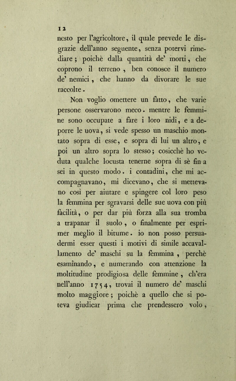 nesto per l’agricoltore, il quale prevede le dis- grazie dell’anno seguente, senza potervi rime- diare ; poiché dalla quantità de’ morti, che coprono il terreno , ben conosce il numero de’ nemici, che hanno da divorare le sue raccolte. Non voglio omettere un fatto, che varie persone osservarono meco. mentre le femmi- ne sono occupate a fare i loro nidi, e a de- porre le uova, si vede spesso un maschio mon- tato sopra di esse, e sopra di lui un altro, e poi un altro sopra lo stesso ; cosicché ho ve- duta qualche locusta tenerne sopra di sé fin a sei in questo modo. i contadini, che mi ac- compagnavano, mi dicevano, che si metteva- no così per aiutare e spingere col loro peso la femmina per sgravarsi delle sue uova con più facilità, o per dar più forza alla sua tromba a trapanar il suolo , o finalmente per espri- mer meglio il bitume, io non posso persua- dermi esser questi i motivi di simile accaval- lamento de’ maschi su la fémmina , perchè esaminando, e numerando con attenzione la moltitudine prodigiosa delle femmine , ch’era nell’anno 1754, trovai il numero de’ maschi molto maggiore ; poiché a quello che si po- teva giudicar prima che prendessero volo, /