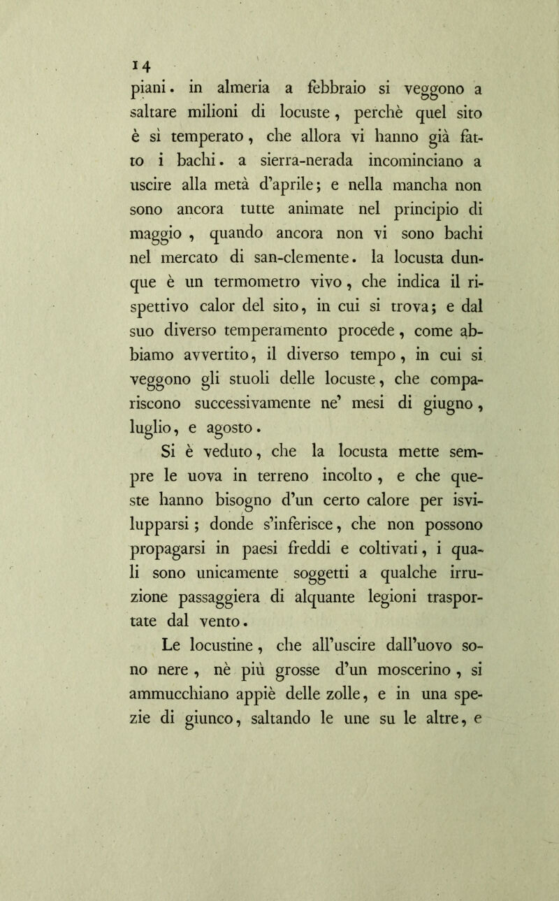 piani, in almeria a febbraio si veggono a saltare milioni di locuste, perchè quel sito è sì temperato, che allora vi hanno già fat- to i bachi, a sierra-nerada incominciano a uscire alla metà d’aprile; e nella mancha non sono ancora tutte animate nel principio di maggio , quando ancora non vi sono bachi nel mercato di san-clemente, la locusta dun- que è un termometro vivo, che indica il ri- spettivo calor del sito, in cui si trova; e dal suo diverso temperamento procede, come ab- biamo avvertito, il diverso tempo, in cui si veggono gli stuoli delle locuste, che compa- riscono successivamente ne’ mesi di giugno, luglio, e agosto. Si è veduto, che la locusta mette sem- pre le uova in terreno incolto , e che que- ste hanno bisogno d’un certo calore per ¡svi- lupparsi ; donde s’inferisce, che non possono propagarsi in paesi freddi e coltivati, i qua- li sono unicamente soggetti a qualche irru- zione passaggiera di alquante legioni traspor- tate dal vento. Le locustine, che all’uscire dall’uovo so- no nere , nè più grosse d’un moscerino , si ammucchiano appiè delle zolle, e in una spe- zie di giunco, saltando le une su le altre, e