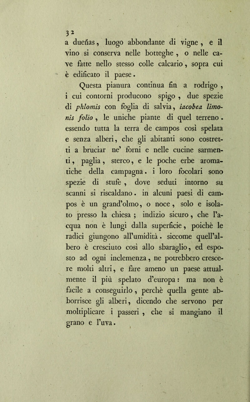 a dueñas, luogo abbondante di vigne , e il vino si conserva nelle botteghe , o nelle ca- ve fatte nello stesso colle calcario, sopra cui è edificato il paese. Questa pianura continua fin a rodrigo , i cui contorni producono spigo , due spezie di phlomis con foglia di salvia, iacobea. limo- nis folio , le uniche piante di quel terreno . essendo tutta la terra de campos così spelata e senza alberi, che gli abitanti sono costret- ti a bruciar ne’ forni e nelle cucine sarmen- ti , paglia, sterco, e le poche erbe aroma- tiche della campagna, i loro focolari sono spezie di stufe , dove seduti intorno su scanni si riscaldano, in alcuni paesi di cam- pos è un grand’olmo, o noce , solo e isola- to presso la chiesa ; indizio sicuro, che l’a- cqua non è lungi dalla superficie, poiché le radici giungono all’umidità. siccome quell’al- bero è cresciuto così allo sbaraglio, ed espo- sto ad ogni inclemenza, ne potrebbero cresce- re molti altri, e fare ameno un paese attual- mente il più spelato d’europa : ma non è facile a conseguirlo , perchè quella gente ab- bonisce gli alberi, dicendo che servono per moltiplicare i passeri , che si mangiano il grano e l’uva.