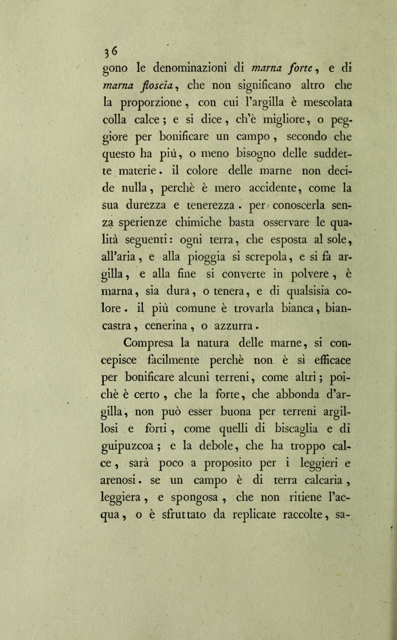 3<S gono le denominazioni di marna forte, e di marna floscia, che non significano altro che la proporzione, con cui l’argilla è mescolata colla calce ; e si dice, ch’è migliore, o peg- giore per bonificare un campo , secondo che questo ha più, o meno bisogno delle suddet- te materie. il colore delle marne non deci- de nulla, perchè è mero accidente, come la sua durezza e tenerezza . per conoscerla sen- za sperienze chimiche basta osservare le qua- lità seguenti : ogni terra, che esposta al sole, all’aria, e alla pioggia si screpola, e si fa ar- gilla , e alla fine si converte in polvere , è marna, sia dura, o tenera, e di qualsisia co- lore . il più comune è trovarla bianca, bian- castra , cenerina, o azzurra. Compresa la natura delle marne, si con- cepisce facilmente perchè non è sì efficace per bonificare alcuni terreni, come altri ; poi- ché è certo , che la forte, che abbonda d’ar- gilla, non può esser buona per terreni argil- losi e forti, come quelli di biscaglia e di guipuzeoa ; e la debole, che ha troppo cal- ce , sarà poco a proposito per i leggieri e arenosi. se un campo è di terra calcaria, leggiera, e spongosa , che non ritiene l’ac- qua, o è sfruttato da replicate raccolte, sa-