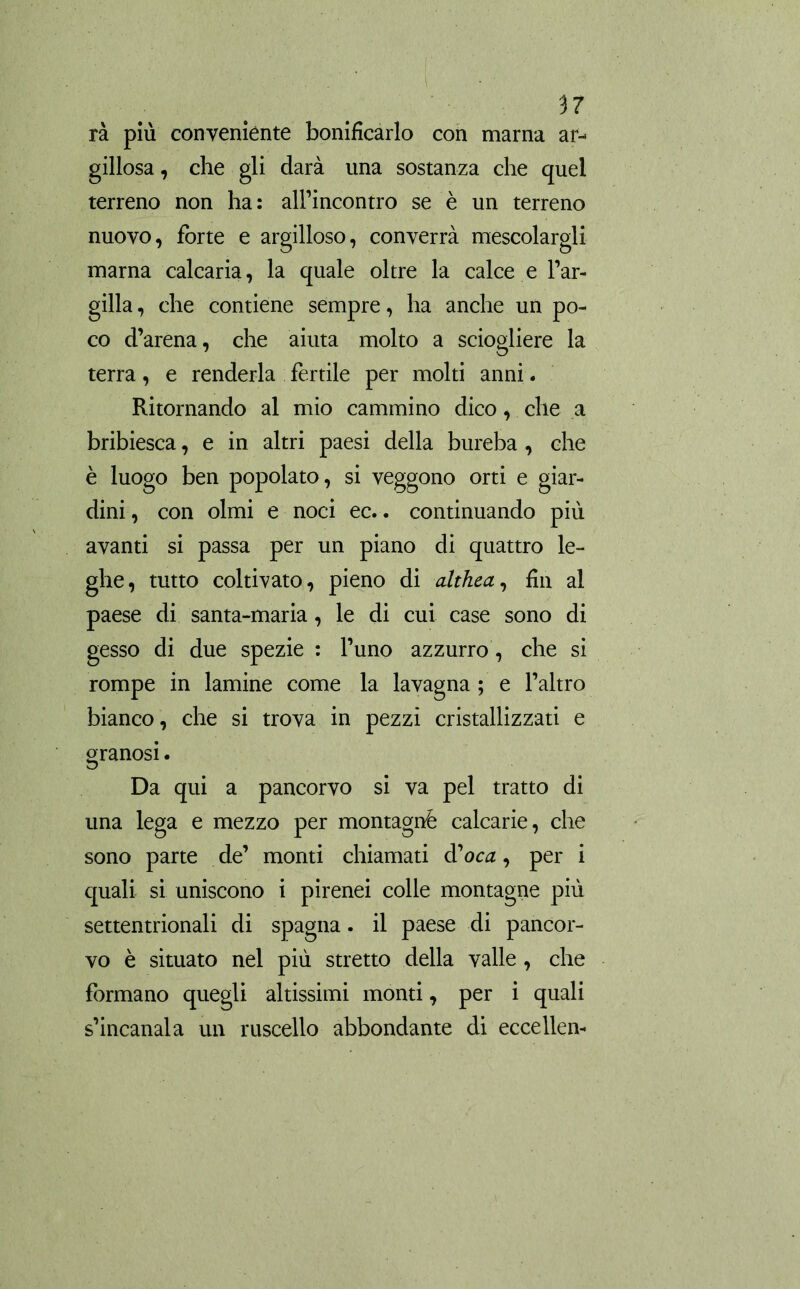 rà più conveniènte bonificarlo con marna ar- gillosa , che gli darà una sostanza che quel terreno non ha: all’incontro se è un terreno nuovo, forte e argilloso, converrà mescolargli marna calcaria, la quale oltre la calce e l’ar- gilla, che contiene sempre, ha anche un po- co d’arena, che aiuta molto a sciogliere la terra, e renderla fertile per molti anni. Ritornando al mio cammino dico, che a bribiesca, e in altri paesi della bureba , che è luogo ben popolato, si veggono orti e giar- dini , con olmi e noci ec.. continuando più avanti si passa per un piano di quattro le- ghe, tutto coltivato, pieno di althea, fin al paese di santa-maria, le di cui case sono di gesso di due spezie : l’uno azzurro, che si rompe in lamine come la lavagna ; e l’altro bianco, che si trova in pezzi cristallizzati e granosi. Da qui a pancorvo si va pel tratto di una lega e mezzo per montagnè calcarie, che sono parte de’ monti chiamati d'oca, per i quali si uniscono i pirenei colle montagne più settentrionali di Spagna. il paese di pancor- vo è situato nel più stretto della valle , che formano quegli altissimi monti, per i quali s’incanala un ruscello abbondante di eccellen-