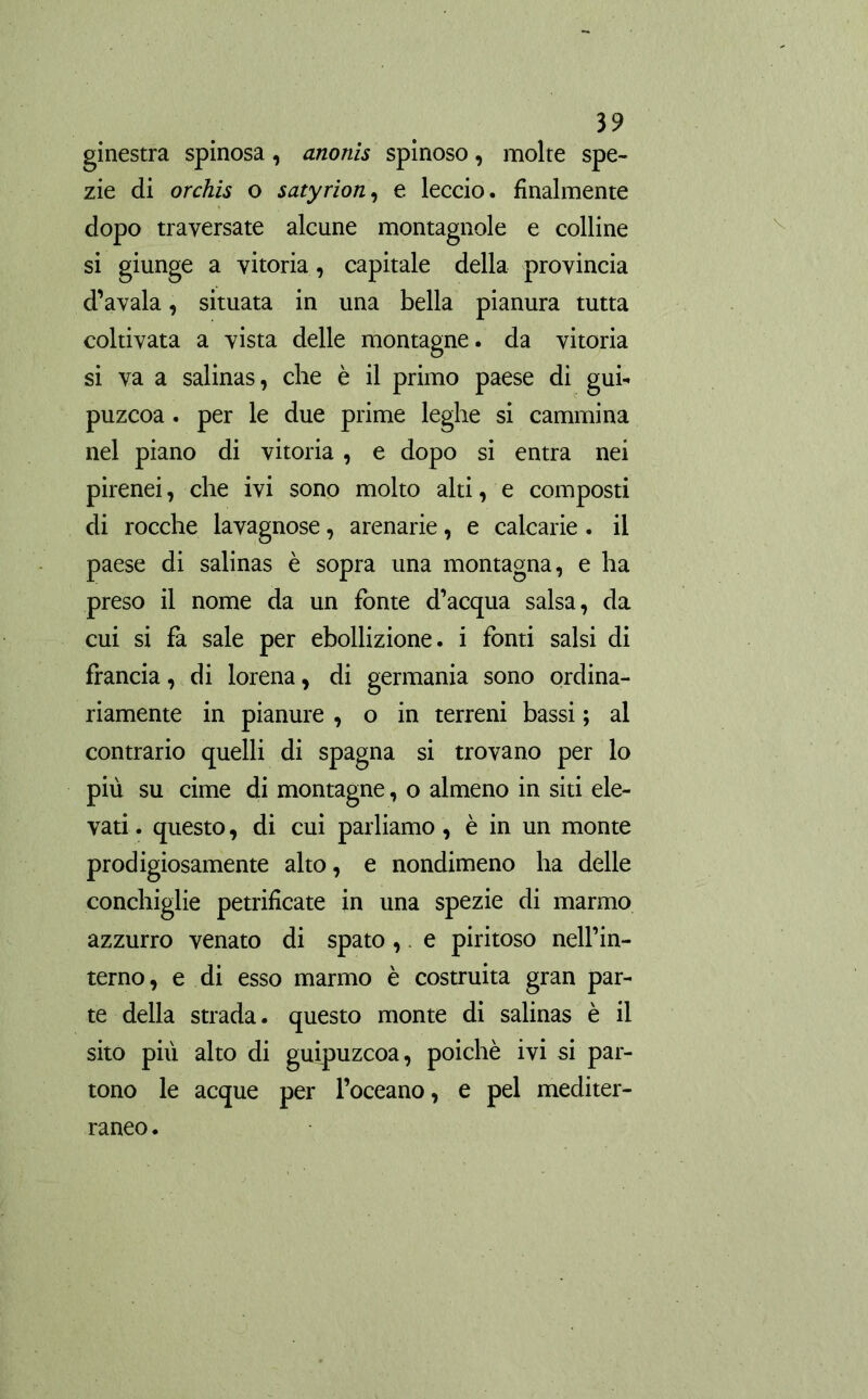 ginestra spinosa, anonis spinoso, molte spe- zie di orchis o satyrion, e leccio, finalmente dopo traversate alcune montagnole e colline si giunge a vitoria, capitale della provincia d’avala, situata in una bella pianura tutta coltivata a vista delle montagne, da vitoria si va a salinas, che è il primo paese di gub puzcoa. per le due prime leghe si cammina nel piano di vitoria , e dopo si entra nei pirenei, che ivi sono molto alti, e composti di rocche lavagnose, arenarie, e calcarie . il paese di salinas è sopra una montagna, e ha preso il nome da un fonte d’acqua salsa, da cui si fa sale per ebollizione, i fonti salsi di francia, di lorena, di germania sono ordina- riamente in pianure , o in terreni bassi ; al contrario quelli di Spagna si trovano per lo più su cime di montagne, o almeno in siti ele- vati . questo, di cui parliamo, è in un monte prodigiosamente alto, e nondimeno ha delle conchiglie petrifícate in una spezie di marmo azzurro venato di spato, e piritoso nell’in- terno, e di esso marmo è costruita gran par- te della strada, questo monte di salinas è il sito più alto di guipuzcoa, poiché ivi si par- tono le acque per l’oceano, e pel mediter- raneo .