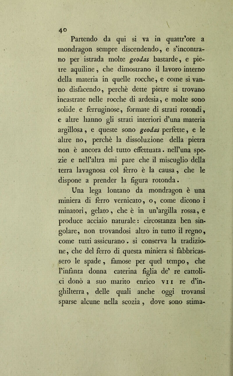 Partendo da qui si va in quattr’ore a mondragon sempre discendendo, e s’incontra- no per istrada molte geodas bastarde, e pie- tre aquiline, che dimostrano il lavoro interno della materia in quelle rocche, e come si van- no disfacendo, perchè dette pietre si trovano incastrate nelle rocche di ardesia, e molte sono solide e ferruginose, formate di strati rotondi, e altre hanno gli strati interiori d’una materia argillosa, e queste sono geodas perfette, e le altre no, perchè la dissoluzione della pietra non è ancora del tutto effettuata, nell’una spe- zie e nell’altra mi pare che il miscuglio della terra lavagnosa col ferro è la causa, che le dispone a prender la figura rotonda. Una lega lontano da mondragon è una miniera di ferro vernicato, o, come dicono i minatori, gelato, che è in un’argilla rossa, e produce acciaio naturale : circostanza ben sin- golare, non trovandosi altro in tutto il regno, come tutti assicurano. si conserva la tradizio- ne , che del ferro di questa miniera si fabbricas- sero le spade, famose per quel tempo, che l’infanta donna Caterina figlia de’ re cattoli- ci donò a suo marito enrico vii re d’in- ghilterra, delle quali anche oggi trovansi sparse alcune nella scozia, dove sono stima-